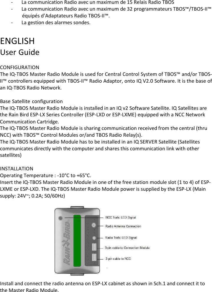 - La communication Radio avec un maximum de 15 Relais Radio TBOS - La communication Radio avec un maximum de 32 programmateurs TBOS&trade;/TBOS-II&trade; &eacute;quip&eacute;s d&rsquo;Adaptateurs Radio TBOS-II&trade;. - La gestion des alarmes sondes.  ENGLISH User Guide  CONFIGURATION The IQ-TBOS Master Radio Module is used for Central Control System of TBOS&trade; and/or TBOS- II&trade; controllers equipped with TBOS-II&trade; Radio Adaptor, onto IQ V2.0 Software. It is the base of an IQ-TBOS Radio Network.  Base Satellite configuration The IQ-TBOS Master Radio Module is installed in an IQ v2 Software Satellite. IQ Satellites are the Rain Bird ESP-LX Series Controller (ESP-LXD or ESP-LXME) equipped with a NCC Network Communication Cartridge. The IQ-TBOS Master Radio Module is sharing communication received from the central (thru NCC) with TBOS&trade; Control Modules or/and TBOS Radio Relay(s). The IQ-TBOS Master Radio Module has to be installed in an IQ SERVER Satellite (Satellites communicates directly with the computer and shares this communication link with other satellites)  INSTALLATION Operating Temperature : -10&deg;C to +65&deg;C. Insert the IQ-TBOS Master Radio Module in one of the free station module slot (1 to 4) of ESP- LXME or ESP-LXD. The IQ-TBOS Master Radio Module power is supplied by the ESP-LX (Main supply: 24V~; 0.2A; 50/60Hz)    Install and connect the radio antenna on ESP-LX cabinet as shown in Sch.1 and connect it to the Master Radio Module. 