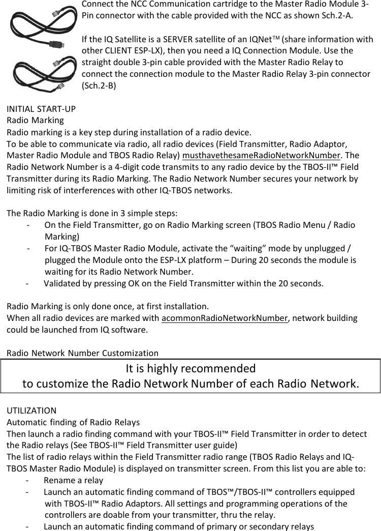     Connect the NCC Communication cartridge to the Master Radio Module 3- Pin connector with the cable provided with the NCC as shown Sch.2-A.  If the IQ Satellite is a SERVER satellite of an IQNet (share information with other CLIENT ESP-LX), then you need a IQ Connection Module. Use the straight double 3-pin cable provided with the Master Radio Relay to connect the connection module to the Master Radio Relay 3-pin connector (Sch.2-B)  INITIAL START-UP Radio Marking Radio marking is a key step during installation of a radio device. To be able to communicate via radio, all radio devices (Field Transmitter, Radio Adaptor, Master Radio Module and TBOS Radio Relay) must have the same Radio Network Number. The Radio Network Number is a 4-digit code transmits to any radio device by the TBOS-II&trade; Field Transmitter during its Radio Marking. The Radio Network Number secures your network by limiting risk of interferences with other IQ-TBOS networks.  The Radio Marking is done in 3 simple steps: - On the Field Transmitter, go on Radio Marking screen (TBOS Radio Menu / Radio Marking) - For IQ-TBOS Master Radio Module, activate the &ldquo;waiting&rdquo; mode by unplugged / plugged the Module onto the ESP-LX platform &ndash; During 20 seconds the module is waiting for its Radio Network Number. - Validated by pressing OK on the Field Transmitter within the 20 seconds.  Radio Marking is only done once, at first installation. When all radio devices are marked with a common Radio Network Number, network building could be launched from IQ software.  Radio Network Number Customization It is highly recommended to customize the Radio Network Number of each Radio Network.  UTILIZATION Automatic finding of Radio Relays Then launch a radio finding command with your TBOS-II&trade; Field Transmitter in order to detect the Radio relays (See TBOS-II&trade; Field Transmitter user guide) The list of radio relays within the Field Transmitter radio range (TBOS Radio Relays and IQ- TBOS Master Radio Module) is displayed on transmitter screen. From this list you are able to: - Rename a relay - Launch an automatic finding command of TBOS&trade;/TBOS-II&trade; controllers equipped with TBOS-II&trade; Radio Adaptors. All settings and programming operations of the controllers are doable from your transmitter, thru the relay. - Launch an automatic finding command of primary or secondary relays 