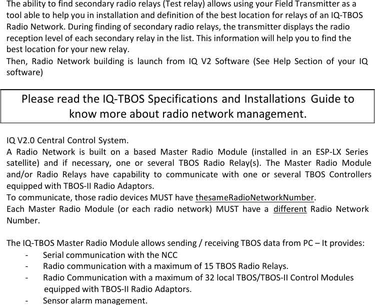 The ability to find secondary radio relays (Test relay) allows using your Field Transmitter as a tool able to help you in installation and definition of the best location for relays of an IQ-TBOS Radio Network. During finding of secondary radio relays, the transmitter displays the radio reception level of each secondary relay in the list. This information will help you to find the best location for your new relay. Then, Radio Network building is launch from IQ V2 Software (See Help Section of your IQ software)  Please read the IQ-TBOS Specifications and Installations Guide to know more about radio network management.  IQ V2.0 Central Control System. A Radio Network is built on a based Master Radio Module (installed in an ESP-LX Series satellite) and if necessary, one or several TBOS Radio Relay(s). The Master Radio Module and/or Radio Relays have capability to communicate with one or several TBOS Controllers equipped with TBOS-II Radio Adaptors. To communicate, those radio devices MUST have the same Radio Network Number. Each Master Radio Module (or each radio network) MUST have a  different Radio Network Number.  The IQ-TBOS Master Radio Module allows sending / receiving TBOS data from PC &ndash; It provides: - Serial communication with the NCC - Radio communication with a maximum of 15 TBOS Radio Relays. - Radio Communication with a maximum of 32 local TBOS/TBOS-II Control Modules equipped with TBOS-II Radio Adaptors. - Sensor alarm management. 