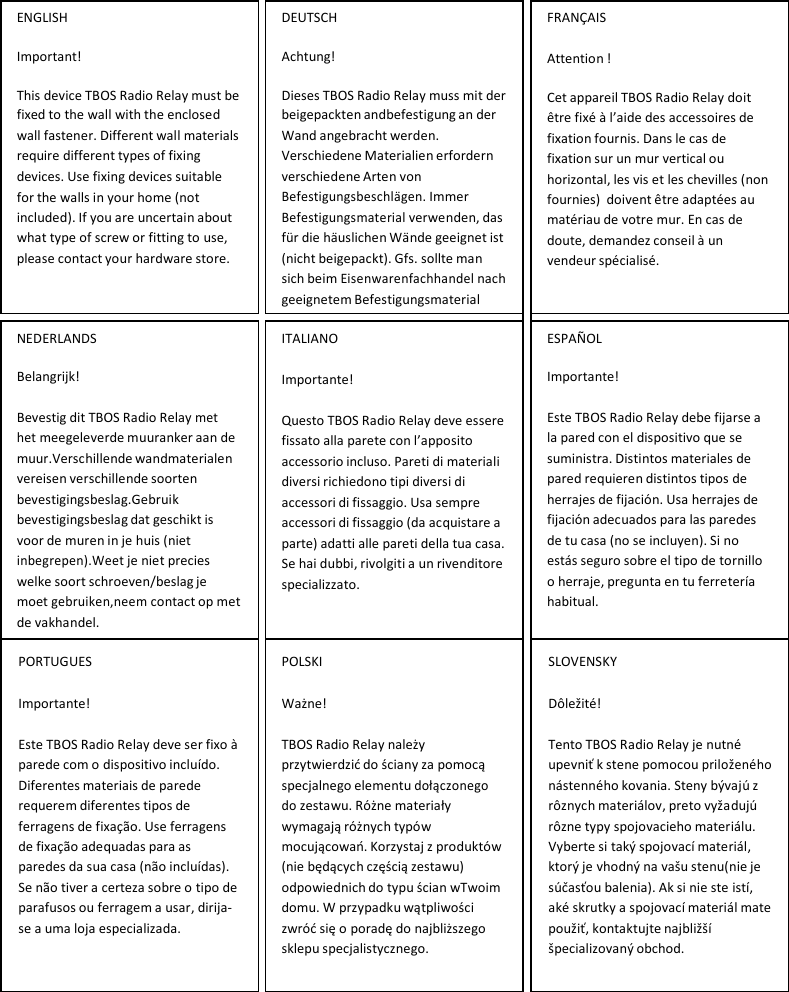  ENGLISH Important! This device TBOS Radio Relay must be fixed to the wall with the enclosed wall fastener. Different wall materials require different types of fixing devices. Use fixing devices suitable for the walls in your home (not included). If you are uncertain about what type of screw or fitting to use, please contact your hardware store.  DEUTSCH Achtung! Dieses TBOS Radio Relay muss mit der beigepackten andbefestigung an der Wand angebracht werden. Verschiedene Materialien erfordern verschiedene Arten von Befestigungsbeschl&auml;gen. Immer Befestigungsmaterial verwenden, das f&uuml;r die h&auml;uslichen W&auml;nde geeignet ist (nicht beigepackt). Gfs. sollte man sich beim Eisenwarenfachhandel nach geeignetem Befestigungsmaterial  FRAN&Ccedil;AIS Attention ! Cet appareil TBOS Radio Relay doit &ecirc;tre fix&eacute; &agrave; l&rsquo;aide des accessoires de fixation fournis. Dans le cas de fixation sur un mur vertical ou horizontal, les vis et les chevilles (non fournies) doivent &ecirc;tre adapt&eacute;es au mat&eacute;riau de votre mur. En cas de doute, demandez conseil &agrave; un vendeur sp&eacute;cialis&eacute;.      NEDERLANDS Belangrijk! Bevestig dit TBOS Radio Relay met het meegeleverde muuranker aan de muur.Verschillende wandmaterialen vereisen verschillende soorten bevestigingsbeslag.Gebruik bevestigingsbeslag dat geschikt is voor de muren in je huis (niet inbegrepen).Weet je niet precies welke soort schroeven/beslag je moet gebruiken,neem contact op met de vakhandel.  ITALIANO Importante! Questo TBOS Radio Relay deve essere fissato alla parete con l&rsquo;apposito accessorio incluso. Pareti di materiali diversi richiedono tipi diversi di accessori di fissaggio. Usa sempre accessori di fissaggio (da acquistare a parte) adatti alle pareti della tua casa. Se hai dubbi, rivolgiti a un rivenditore specializzato. ESPA&Ntilde;OL Importante! Este TBOS Radio Relay debe fijarse a la pared con el dispositivo que se suministra. Distintos materiales de pared requieren distintos tipos de herrajes de fijaci&oacute;n. Usa herrajes de fijaci&oacute;n adecuados para las paredes de tu casa (no se incluyen). Si no est&aacute;s seguro sobre el tipo de tornillo o herraje, pregunta en tu ferreter&iacute;a habitual.  PORTUGUES Importante! Este TBOS Radio Relay deve ser fixo &agrave; parede com o dispositivo inclu&iacute;do. Diferentes materiais de parede requerem diferentes tipos de ferragens de fixa&ccedil;&atilde;o. Use ferragens de fixa&ccedil;&atilde;o adequadas para as paredes da sua casa (n&atilde;o inclu&iacute;das). Se n&atilde;o tiver a certeza sobre o tipo de parafusos ou ferragem a usar, dirija- se a uma loja especializada.   POLSKI Ważne! TBOS Radio Relay należy przytwierdzić do ściany za pomocą specjalnego elementu dołączonego do zestawu. R&oacute;żne materiały wymagają r&oacute;żnych typ&oacute;w mocującowań. Korzystaj z produkt&oacute;w (nie będących częścią zestawu) odpowiednich do typu ścian wTwoim domu. W przypadku wątpliwości zwr&oacute;ć się o poradę do najbliższego sklepu specjalistycznego.   SLOVENSKY D&ocirc;ležit&eacute;! Tento TBOS Radio Relay je nutn&eacute; upevniť k stene pomocou priložen&eacute;ho n&aacute;stenn&eacute;ho kovania. Steny b&yacute;vaj&uacute; z r&ocirc;znych materi&aacute;lov, preto vyžaduj&uacute; r&ocirc;zne typy spojovacieho materi&aacute;lu. Vyberte si tak&yacute; spojovac&iacute; materi&aacute;l, ktor&yacute; je vhodn&yacute; na va&scaron;u stenu(nie je s&uacute;časťou balenia). Ak si nie ste ist&iacute;, ak&eacute; skrutky a spojovac&iacute; materi&aacute;l mate použiť, kontaktujte najbliž&scaron;&iacute; &scaron;pecializovan&yacute; obchod. 