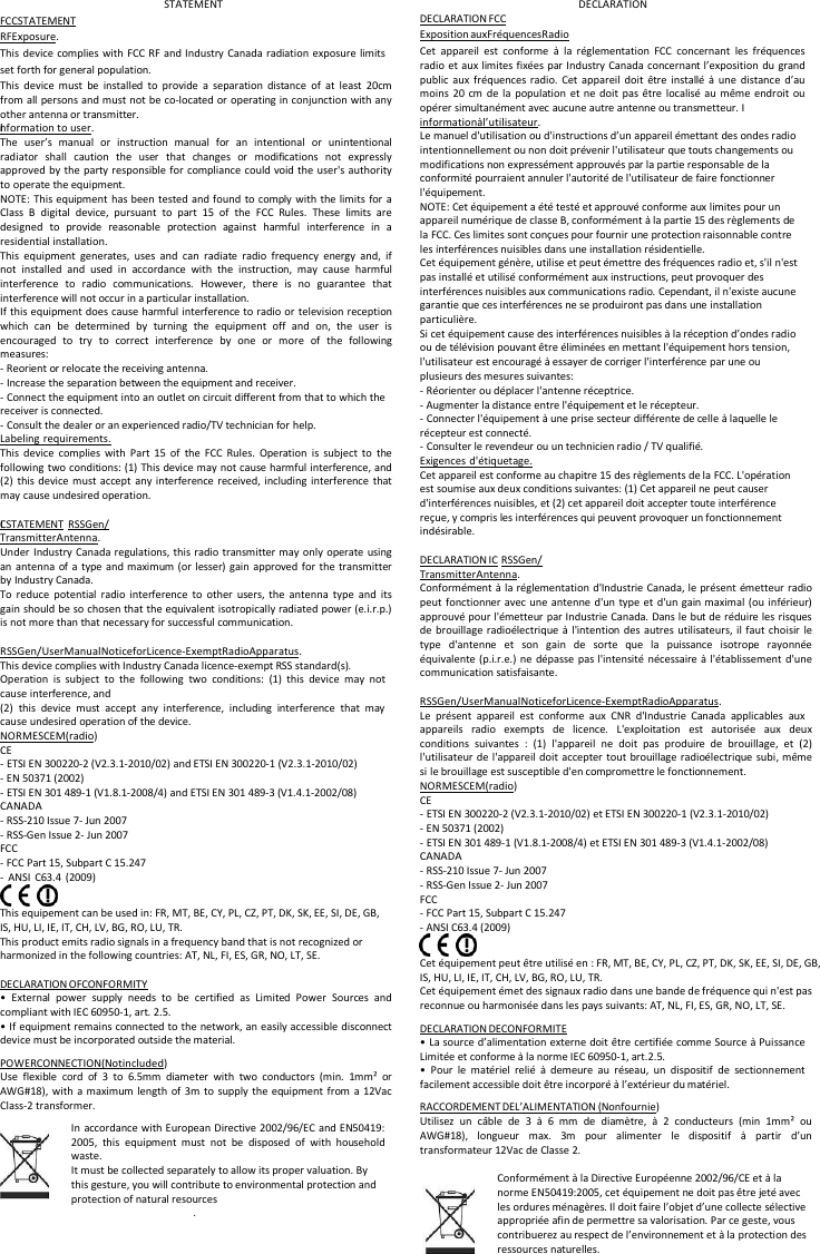      FCC STATEMENT RF Exposure. STATEMENT   DECLARATION FCC  Exposition aux Fr&eacute;quences Radio DECLARATION This device complies with FCC RF and Industry Canada radiation exposure limits set forth for general population. This device must be installed to provide a separation distance of at least 20cm from all persons and must not be co-located or operating in conjunction with any other antenna or transmitter. I information  to  user. The user&rsquo;s manual or instruction manual for an intentional or unintentional radiator shall caution the user that changes or modifications not expressly approved by the party responsible for compliance could void the user's authority to operate the equipment. NOTE: This equipment has been tested and found to comply with the limits for a Class B digital device, pursuant to part 15 of the FCC Rules. These limits are designed to provide reasonable protection against harmful interference in a residential installation. This equipment generates, uses and can radiate radio frequency energy and, if not installed and used in accordance with the instruction, may cause harmful interference to radio communications. However, there is no guarantee that interference will not occur in a particular installation. If this equipment does cause harmful interference to radio or television reception which can be determined by turning the equipment off and on, the user is encouraged to try to correct interference by one or more of the following measures: - Reorient or relocate the receiving antenna. - Increase the separation between the equipment and receiver. - Connect the equipment into an outlet on circuit different from that to which the receiver is connected. - Consult the dealer or an experienced radio/TV technician for help. Labeling requirements. This device complies with Part 15 of the FCC Rules. Operation is subject to the following two conditions: (1) This device may not cause harmful interference, and (2) this device must accept any interference received, including interference that may cause undesired operation.  I C STATEMENT RSS Gen / Transmitter Antenna. Under Industry Canada regulations, this radio transmitter may only operate using an antenna of a type and maximum (or lesser) gain approved for the transmitter by Industry Canada. To reduce potential radio interference to other users, the antenna type and its gain should be so chosen that the equivalent isotropically radiated power (e.i.r.p.) is not more than that necessary for successful communication.  RSS Gen / User Manual Notice for Licence-Exempt Radio Apparatus. This device complies with Industry Canada licence-exempt RSS standard(s). Operation is subject to the following two conditions: (1) this device may not cause interference, and (2) this device must accept any interference, including interference that may cause undesired operation of the device. NORMES CEM (radio) CE - ETSI EN 300220-2 (V2.3.1-2010/02) and ETSI EN 300220-1 (V2.3.1-2010/02) - EN 50371 (2002) - ETSI EN 301 489-1 (V1.8.1-2008/4) and ETSI EN 301 489-3 (V1.4.1-2002/08) CANADA - RSS-210 Issue 7- Jun 2007 - RSS-Gen Issue 2- Jun 2007 FCC  - FCC Part 15, Subpart C 15.247 - ANSI C63.4 (2009)  This equipement can be used in: FR, MT, BE, CY, PL, CZ, PT, DK, SK, EE, SI, DE, GB, IS, HU, LI, IE, IT, CH, LV, BG, RO, LU, TR. This product emits radio signals in a frequency band that is not recognized or harmonized in the following countries: AT, NL, FI, ES, GR, NO, LT, SE.  DECLARATION OF CONFORMITY &bull; External power supply needs to be certified as Limited Power Sources and compliant with IEC 60950-1, art. 2.5. &bull; If equipment remains connected to the network, an easily accessible disconnect device must be incorporated outside the material. POWER CONNECTION (Not included) Use flexible cord of 3 to 6.5mm diameter with two conductors (min. 1mm&sup2; or AWG#18), with a maximum length of 3m to supply the equipment from a 12Vac Class-2 transformer. In accordance with European Directive 2002/96/EC and EN50419: 2005, this equipment must not be disposed of with household waste. It must be collected separately to allow its proper valuation. By this gesture, you will contribute to environmental protection and protection of natural resources . Cet appareil est conforme &agrave; la r&eacute;glementation FCC concernant les fr&eacute;quences radio et aux limites fix&eacute;es par Industry Canada concernant l&rsquo;exposition du grand public aux fr&eacute;quences radio. Cet appareil doit &ecirc;tre install&eacute; &agrave; une distance d&rsquo;au moins 20 cm de la population et ne doit pas &ecirc;tre localis&eacute; au m&ecirc;me endroit ou op&eacute;rer simultan&eacute;ment avec aucune autre antenne ou transmetteur. I  information  &agrave;  l&rsquo;utilisateur. Le manuel d'utilisation ou d'instructions d&rsquo;un appareil &eacute;mettant des ondes radio intentionnellement ou non doit pr&eacute;venir l'utilisateur que touts changements ou modifications non express&eacute;ment approuv&eacute;s par la partie responsable de la conformit&eacute; pourraient annuler l'autorit&eacute; de l'utilisateur de faire fonctionner l'&eacute;quipement. NOTE: Cet &eacute;quipement a &eacute;t&eacute; test&eacute; et approuv&eacute; conforme aux limites pour un appareil num&eacute;rique de classe B, conform&eacute;ment &agrave; la partie 15 des r&egrave;glements de la FCC. Ces limites sont con&ccedil;ues pour fournir une protection raisonnable contre les interf&eacute;rences nuisibles dans une installation r&eacute;sidentielle. Cet &eacute;quipement g&eacute;n&egrave;re, utilise et peut &eacute;mettre des fr&eacute;quences radio et, s'il n'est pas install&eacute; et utilis&eacute; conform&eacute;ment aux instructions, peut provoquer des interf&eacute;rences nuisibles aux communications radio. Cependant, il n'existe aucune garantie que ces interf&eacute;rences ne se produiront pas dans une installation particuli&egrave;re. Si cet &eacute;quipement cause des interf&eacute;rences nuisibles &agrave; la r&eacute;ception d&rsquo;ondes radio ou de t&eacute;l&eacute;vision pouvant &ecirc;tre &eacute;limin&eacute;es en mettant l'&eacute;quipement hors tension, l'utilisateur est encourag&eacute; &agrave; essayer de corriger l'interf&eacute;rence par une ou plusieurs des mesures suivantes: - R&eacute;orienter ou d&eacute;placer l'antenne r&eacute;ceptrice. - Augmenter la distance entre l'&eacute;quipement et le r&eacute;cepteur. - Connecter l'&eacute;quipement &agrave; une prise secteur diff&eacute;rente de celle &agrave; laquelle le r&eacute;cepteur est connect&eacute;. - Consulter le revendeur ou un technicien radio / TV qualifi&eacute;. Exigences d'&eacute;tiquetage. Cet appareil est conforme au chapitre 15 des r&egrave;glements de la FCC. L'op&eacute;ration est soumise aux deux conditions suivantes: (1) Cet appareil ne peut causer d'interf&eacute;rences nuisibles, et (2) cet appareil doit accepter toute interf&eacute;rence re&ccedil;ue, y compris les interf&eacute;rences qui peuvent provoquer un fonctionnement ind&eacute;sirable.  DECLARATION IC RSS Gen / Transmitter Antenna. Conform&eacute;ment &agrave; la r&eacute;glementation d'Industrie Canada, le pr&eacute;sent &eacute;metteur radio peut fonctionner avec une antenne d'un type et d'un gain maximal (ou inf&eacute;rieur) approuv&eacute; pour l'&eacute;metteur par Industrie Canada. Dans le but de r&eacute;duire les risques de brouillage radio&eacute;lectrique &agrave; l'intention des autres utilisateurs, il faut choisir le type d'antenne et son gain de sorte que la puissance isotrope rayonn&eacute;e &eacute;quivalente (p.i.r.e.) ne d&eacute;passe pas l'intensit&eacute; n&eacute;cessaire &agrave; l'&eacute;tablissement d'une communication satisfaisante.  RSS Gen / User Manual Notice for Licence-Exempt Radio Apparatus. Le pr&eacute;sent appareil est conforme aux CNR d'Industrie Canada applicables aux appareils radio exempts de licence. L'exploitation est autoris&eacute;e aux deux conditions suivantes : (1) l'appareil ne doit pas produire de brouillage, et (2) l'utilisateur de l'appareil doit accepter tout brouillage radio&eacute;lectrique subi, m&ecirc;me si le brouillage est susceptible d'en compromettre le fonctionnement. NORMES CEM (radio) CE - ETSI EN 300220-2 (V2.3.1-2010/02) et ETSI EN 300220-1 (V2.3.1-2010/02) - EN 50371 (2002) - ETSI EN 301 489-1 (V1.8.1-2008/4) et ETSI EN 301 489-3 (V1.4.1-2002/08) CANADA - RSS-210 Issue 7- Jun 2007 - RSS-Gen Issue 2- Jun 2007 FCC - FCC Part 15, Subpart C 15.247 - ANSI C63.4 (2009)   Cet &eacute;quipement peut &ecirc;tre utilis&eacute; en : FR, MT, BE, CY, PL, CZ, PT, DK, SK, EE, SI, DE, GB, IS, HU, LI, IE, IT, CH, LV, BG, RO, LU, TR. Cet &eacute;quipement &eacute;met des signaux radio dans une bande de fr&eacute;quence qui n'est pas reconnue ou harmonis&eacute;e dans les pays suivants: AT, NL, FI, ES, GR, NO, LT, SE. DECLARATION DE CONFORMITE &bull; La source d&rsquo;alimentation externe doit &ecirc;tre certifi&eacute;e comme Source &agrave; Puissance Limit&eacute;e et conforme &agrave; la norme IEC 60950-1, art.2.5. &bull; Pour le mat&eacute;riel reli&eacute; &agrave; demeure au r&eacute;seau, un dispositif de sectionnement facilement accessible doit &ecirc;tre incorpor&eacute; &agrave; l&rsquo;ext&eacute;rieur du mat&eacute;riel. RACCORDEMENT DE L&rsquo;ALIMENTATION (Non fournie) Utilisez un c&acirc;ble de 3 &agrave; 6 mm de diam&egrave;tre, &agrave; 2 conducteurs (min 1mm&sup2; ou AWG#18), longueur max. 3m pour alimenter le dispositif &agrave; partir d&rsquo;un transformateur 12Vac de Classe 2.  Conform&eacute;ment &agrave; la Directive Europ&eacute;enne 2002/96/CE et &agrave; la norme EN50419:2005, cet &eacute;quipement ne doit pas &ecirc;tre jet&eacute; avec les ordures m&eacute;nag&egrave;res. Il doit faire l&rsquo;objet d&rsquo;une collecte s&eacute;lective appropri&eacute;e afin de permettre sa valorisation. Par ce geste, vous contribuerez au respect de l&rsquo;environnement et &agrave; la protection des ressources naturelles. 
