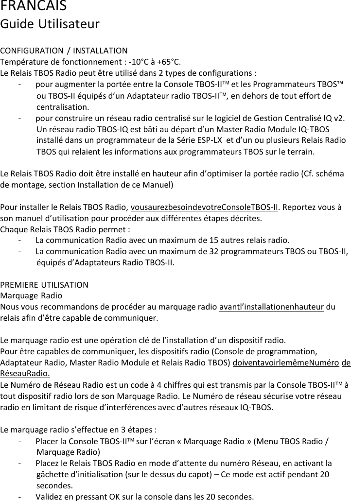 FRANCAIS Guide Utilisateur  CONFIGURATION / INSTALLATION Temp&eacute;rature de fonctionnement : -10&deg;C &agrave; +65&deg;C. Le Relais TBOS Radio peut &ecirc;tre utilis&eacute; dans 2 types de configurations : - pour augmenter la port&eacute;e entre la Console TBOS-II et les Programmateurs TBOS&trade; ou TBOS-II &eacute;quip&eacute;s d&rsquo;un Adaptateur radio TBOS-II, en dehors de tout effort de centralisation. - pour construire un r&eacute;seau radio centralis&eacute; sur le logiciel de Gestion Centralis&eacute; IQ v2. Un r&eacute;seau radio TBOS-IQ est b&acirc;ti au d&eacute;part d&rsquo;un Master Radio Module IQ-TBOS install&eacute; dans un programmateur de la S&eacute;rie ESP-LX et d&rsquo;un ou plusieurs Relais Radio TBOS qui relaient les informations aux programmateurs TBOS sur le terrain.  Le Relais TBOS Radio doit &ecirc;tre install&eacute; en hauteur afin d&rsquo;optimiser la port&eacute;e radio (Cf. sch&eacute;ma de montage, section Installation de ce Manuel)  Pour installer le Relais TBOS Radio, vous aurez besoin de votre Console TBOS-II. Reportez vous &agrave; son manuel d&rsquo;utilisation pour proc&eacute;der aux diff&eacute;rentes &eacute;tapes d&eacute;crites. Chaque Relais TBOS Radio permet : - La communication Radio avec un maximum de 15 autres relais radio. - La communication Radio avec un maximum de 32 programmateurs TBOS ou TBOS-II, &eacute;quip&eacute;s d&rsquo;Adaptateurs Radio TBOS-II.  PREMIERE UTILISATION Marquage Radio Nous vous recommandons de proc&eacute;der au marquage radio avant l&rsquo;installation en hauteur du relais afin d&rsquo;&ecirc;tre capable de communiquer.  Le marquage radio est une op&eacute;ration cl&eacute; de l&rsquo;installation d&rsquo;un dispositif radio. Pour &ecirc;tre capables de communiquer, les dispositifs radio (Console de programmation, Adaptateur Radio, Master Radio Module et Relais Radio TBOS) doivent avoir le m&ecirc;me Num&eacute;ro de R&eacute;seau Radio. Le Num&eacute;ro de R&eacute;seau Radio est un code &agrave; 4 chiffres qui est transmis par la Console TBOS-II &agrave; tout dispositif radio lors de son Marquage Radio. Le Num&eacute;ro de r&eacute;seau s&eacute;curise votre r&eacute;seau radio en limitant de risque d&rsquo;interf&eacute;rences avec d&rsquo;autres r&eacute;seaux IQ-TBOS.  Le marquage radio s&rsquo;effectue en 3 &eacute;tapes : - Placer la Console TBOS-II sur l&rsquo;&eacute;cran &laquo; Marquage Radio &raquo; (Menu TBOS Radio / Marquage Radio) - Placez le Relais TBOS Radio en mode d&rsquo;attente du num&eacute;ro R&eacute;seau, en activant la g&acirc;chette d&rsquo;initialisation (sur le dessus du capot) &ndash; Ce mode est actif pendant 20 secondes. - Validez en pressant OK sur la console dans les 20 secondes. 