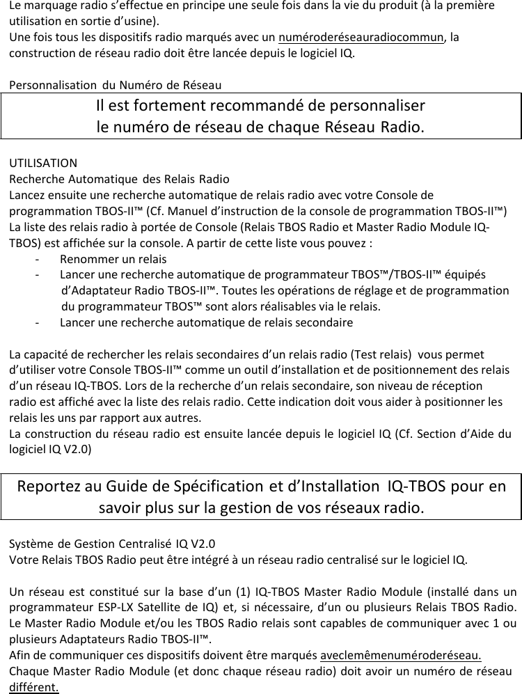 Le marquage radio s&rsquo;effectue en principe une seule fois dans la vie du produit (&agrave; la premi&egrave;re utilisation en sortie d&rsquo;usine). Une fois tous les dispositifs radio marqu&eacute;s avec un num&eacute;ro de r&eacute;seau radio commun, la construction de r&eacute;seau radio doit &ecirc;tre lanc&eacute;e depuis le logiciel IQ.  Personnalisation du Num&eacute;ro de R&eacute;seau Il est fortement recommand&eacute; de personnaliser le num&eacute;ro de r&eacute;seau de chaque R&eacute;seau Radio.  UTILISATION Recherche Automatique des Relais Radio Lancez ensuite une recherche automatique de relais radio avec votre Console de programmation TBOS-II&trade; (Cf. Manuel d&rsquo;instruction de la console de programmation TBOS-II&trade;) La liste des relais radio &agrave; port&eacute;e de Console (Relais TBOS Radio et Master Radio Module IQ- TBOS) est affich&eacute;e sur la console. A partir de cette liste vous pouvez : - Renommer un relais - Lancer une recherche automatique de programmateur TBOS&trade;/TBOS-II&trade; &eacute;quip&eacute;s d&rsquo;Adaptateur Radio TBOS-II&trade;. Toutes les op&eacute;rations de r&eacute;glage et de programmation du programmateur TBOS&trade; sont alors r&eacute;alisables via le relais. - Lancer une recherche automatique de relais secondaire  La capacit&eacute; de rechercher les relais secondaires d&rsquo;un relais radio (Test relais) vous permet d&rsquo;utiliser votre Console TBOS-II&trade; comme un outil d&rsquo;installation et de positionnement des relais d&rsquo;un r&eacute;seau IQ-TBOS. Lors de la recherche d&rsquo;un relais secondaire, son niveau de r&eacute;ception radio est affich&eacute; avec la liste des relais radio. Cette indication doit vous aider &agrave; positionner les relais les uns par rapport aux autres. La construction du r&eacute;seau radio est ensuite lanc&eacute;e depuis le logiciel IQ (Cf. Section d&rsquo;Aide du logiciel IQ V2.0)  Reportez au Guide de Sp&eacute;cification et d&rsquo;Installation IQ-TBOS pour en savoir plus sur la gestion de vos r&eacute;seaux radio.  Syst&egrave;me de Gestion Centralis&eacute; IQ V2.0 Votre Relais TBOS Radio peut &ecirc;tre int&eacute;gr&eacute; &agrave; un r&eacute;seau radio centralis&eacute; sur le logiciel IQ.  Un r&eacute;seau est constitu&eacute; sur la base d&rsquo;un (1) IQ-TBOS Master Radio Module (install&eacute; dans un programmateur ESP-LX Satellite de IQ) et, si n&eacute;cessaire, d&rsquo;un ou plusieurs Relais TBOS Radio. Le Master Radio Module et/ou les TBOS Radio relais sont capables de communiquer avec 1 ou plusieurs Adaptateurs Radio TBOS-II&trade;. Afin de communiquer ces dispositifs doivent &ecirc;tre marqu&eacute;s avec le m&ecirc;me num&eacute;ro de r&eacute;seau. Chaque Master Radio Module (et donc chaque r&eacute;seau radio) doit avoir un num&eacute;ro de r&eacute;seau diff&eacute;rent. 