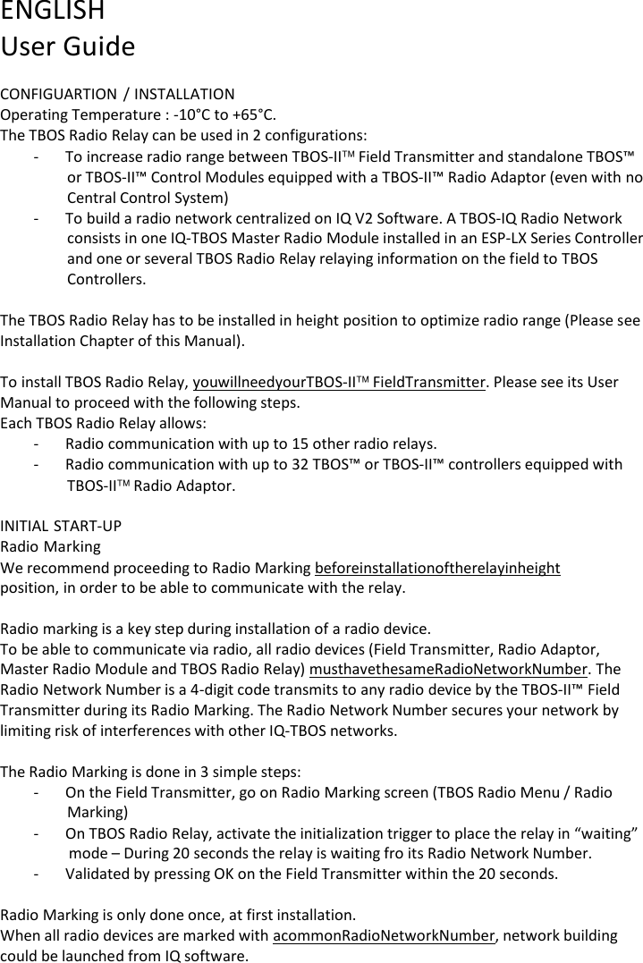ENGLISH User Guide  CONFIGUARTION / INSTALLATION Operating Temperature : -10&deg;C to +65&deg;C. The TBOS Radio Relay can be used in 2 configurations: - To increase radio range between TBOS-II Field Transmitter and standalone TBOS&trade; or TBOS-II&trade; Control Modules equipped with a TBOS-II&trade; Radio Adaptor (even with no Central Control System) - To build a radio network centralized on IQ V2 Software. A TBOS-IQ Radio Network consists in one IQ-TBOS Master Radio Module installed in an ESP-LX Series Controller and one or several TBOS Radio Relay relaying information on the field to TBOS Controllers.  The TBOS Radio Relay has to be installed in height position to optimize radio range (Please see Installation Chapter of this Manual).  To install TBOS Radio Relay, you will need your TBOS-IIField Transmitter. Please see its User Manual to proceed with the following steps. Each TBOS Radio Relay allows: - Radio communication with up to 15 other radio relays. - Radio communication with up to 32 TBOS&trade; or TBOS-II&trade; controllers equipped with TBOS-II Radio Adaptor.  INITIAL START-UP Radio Marking We recommend proceeding to Radio Marking before installation of the relay in height position, in order to be able to communicate with the relay.  Radio marking is a key step during installation of a radio device. To be able to communicate via radio, all radio devices (Field Transmitter, Radio Adaptor, Master Radio Module and TBOS Radio Relay) must have the same Radio Network Number. The Radio Network Number is a 4-digit code transmits to any radio device by the TBOS-II&trade; Field Transmitter during its Radio Marking. The Radio Network Number secures your network by limiting risk of interferences with other IQ-TBOS networks.  The Radio Marking is done in 3 simple steps: - On the Field Transmitter, go on Radio Marking screen (TBOS Radio Menu / Radio Marking) - On TBOS Radio Relay, activate the initialization trigger to place the relay in &ldquo;waiting&rdquo; mode &ndash; During 20 seconds the relay is waiting fro its Radio Network Number. - Validated by pressing OK on the Field Transmitter within the 20 seconds.  Radio Marking is only done once, at first installation. When all radio devices are marked with a common Radio Network Number, network building could be launched from IQ software. 