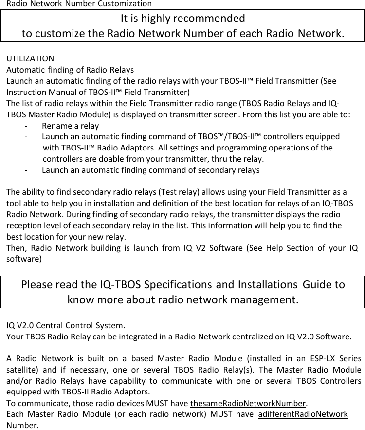 Radio Network Number Customization It is highly recommended to customize the Radio Network Number of each Radio Network.  UTILIZATION Automatic finding of Radio Relays Launch an automatic finding of the radio relays with your TBOS-II&trade; Field Transmitter (See Instruction Manual of TBOS-II&trade; Field Transmitter) The list of radio relays within the Field Transmitter radio range (TBOS Radio Relays and IQ- TBOS Master Radio Module) is displayed on transmitter screen. From this list you are able to: - Rename a relay - Launch an automatic finding command of TBOS&trade;/TBOS-II&trade; controllers equipped with TBOS-II&trade; Radio Adaptors. All settings and programming operations of the controllers are doable from your transmitter, thru the relay. - Launch an automatic finding command of secondary relays  The ability to find secondary radio relays (Test relay) allows using your Field Transmitter as a tool able to help you in installation and definition of the best location for relays of an IQ-TBOS Radio Network. During finding of secondary radio relays, the transmitter displays the radio reception level of each secondary relay in the list. This information will help you to find the best location for your new relay. Then, Radio Network building is launch from IQ V2 Software (See Help Section of your IQ software)  Please read the IQ-TBOS Specifications and Installations Guide to know more about radio network management.  IQ V2.0 Central Control System. Your TBOS Radio Relay can be integrated in a Radio Network centralized on IQ V2.0 Software.  A Radio Network is built on a based Master Radio Module (installed in an ESP-LX Series satellite) and if necessary, one or several TBOS Radio Relay(s). The Master Radio Module and/or Radio Relays have capability to communicate with one or several TBOS Controllers equipped with TBOS-II Radio Adaptors. To communicate, those radio devices MUST have the same Radio Network Number. Each Master Radio Module (or each radio network) MUST have a different Radio Network Number. 