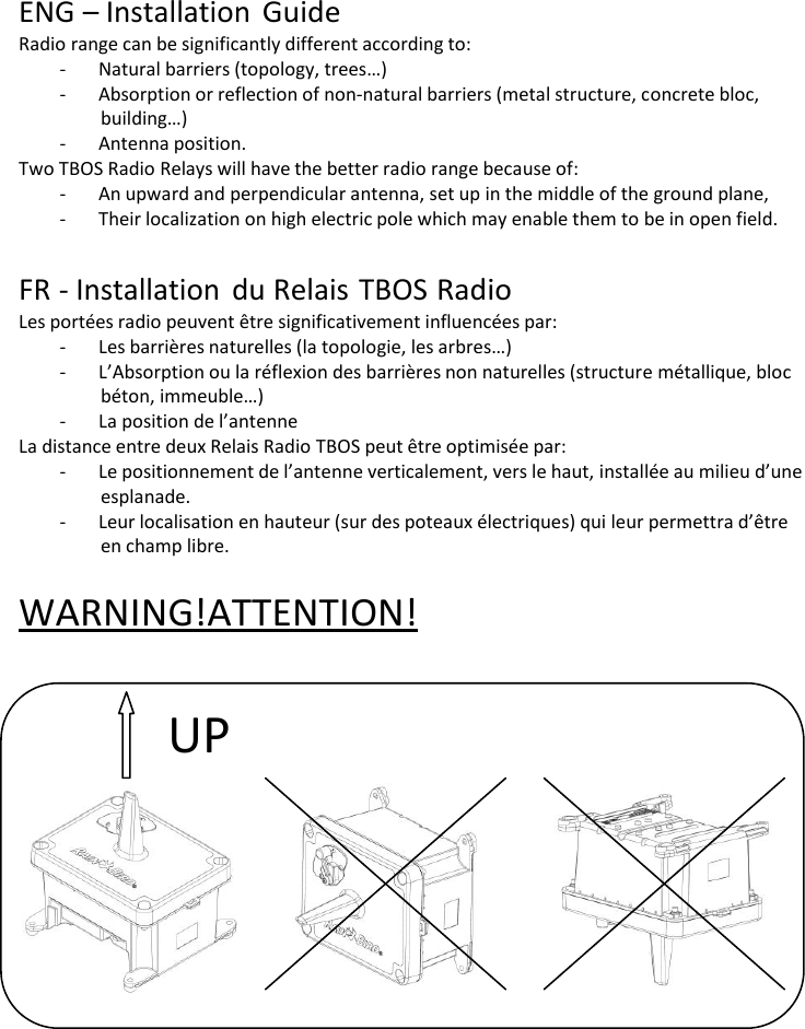       ENG &ndash; Installation Guide Radio range can be significantly different according to: - Natural barriers (topology, trees&hellip;) - Absorption or reflection of non-natural barriers (metal structure, concrete bloc, building&hellip;) - Antenna position. Two TBOS Radio Relays will have the better radio range because of: - An upward and perpendicular antenna, set up in the middle of the ground plane, - Their localization on high electric pole which may enable them to be in open field.   FR - Installation du Relais TBOS Radio Les port&eacute;es radio peuvent &ecirc;tre significativement influenc&eacute;es par: - Les barri&egrave;res naturelles (la topologie, les arbres&hellip;) - L&rsquo;Absorption ou la r&eacute;flexion des barri&egrave;res non naturelles (structure m&eacute;tallique, bloc b&eacute;ton, immeuble&hellip;) - La position de l&rsquo;antenne La distance entre deux Relais Radio TBOS peut &ecirc;tre optimis&eacute;e par: - Le positionnement de l&rsquo;antenne verticalement, vers le haut, install&eacute;e au milieu d&rsquo;une esplanade. - Leur localisation en hauteur (sur des poteaux &eacute;lectriques) qui leur permettra d&rsquo;&ecirc;tre en champ libre.  WARNING ! ATTENTION!    UP 