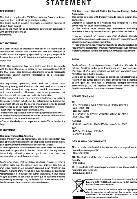 RF EXPOSUREThis device complies with FCC RF and Industry Canada radiation exposure limits set forth for general population.This device must be installed to provide a separation distance of at least 20cm from allpersons and must not be co-located or operating in conjunction with any other antenna ortransmitter.FCC STATEMENTThe user&rsquo;s manual or instruction manual for an intentional or unintentional radiator shall caution the user that changes or modications not expressly approved by the party responsible for compliance could void the user's authority to operate theequipment.NOTE: This equipment has been tested and found to comply with the limits for a Class B digital device, pursuant to part 15 of the FCC Rules. These limits are designed to provide reasonable protection against harmful interference in a residential installation. This equipment generates, uses and can radiate radio frequency energy and, if not installed and used in accordance with the instruction, may cause harmful interference to radio communications. However, there is no guarantee that interference will not occur in a particular installation. If this equipment does cause harmful interference to radio or television reception which can be determined by turning the equipment o and on, the user is encouraged to try to correct interference by one or more of the following measures:- Reorient or relocate the receiving antenna.- Increase the separation between the equipment and receiver.- Connect the equipment into an outlet on circuit dierent from that to which the receiver is connected.- Consult the dealer or an experienced radio/TV technician for help.IC STATEMENTRSS Gen / Transmitter Antenna.Under Industry Canada regulations, this radio transmitter may only operate using an antenna of a type and maximum (or lesser) gain approved for the transmitter by Industry Canada. To reduce potential radio interference to other users, the antenna type and its gain should be so chosen that the equivalent isotropically radiated power (e.i.r.p.) is not more than that necessary for successful communication.Conform&eacute;ment &agrave; la r&eacute;glementation d'Industrie Canada, le pr&eacute;sent &eacute;metteur radio peut fonctionner avec une antenne d'un type et d'un gain maximal (ou inf&eacute;rieur) approuv&eacute; pour l'&eacute;metteur par Industrie Canada. Dans le but de r&eacute;duire les risques de brouillage radio&eacute;lectrique &agrave; l'intention des autres utilisateurs, il faut choisir le type d'antenne et son gain de sorte que la puissance isotrope rayonn&eacute;e &eacute;quivalente (p.i.r.e.) ne d&eacute;passe pas l'intensit&eacute; n&eacute;cessaire &agrave; l'&eacute;tablissement d'une communication satisfaisante.RSS Gen / User Manual Notice for Licence-Exempt Radio Apparatus.This device complies with Industry Canada licence-exempt RSS standard(s). Operation is subject to the following two conditions: (1) this device may not cause interference, and(2) this device must accept any interference, including interference that may cause undesired operation of the device.Le pr&eacute;sent appareil est conforme aux CNR d'Industrie Canada applicables aux appareils radio exempts de licence. L'exploitation est autoris&eacute;e aux deux conditions suivantes :(1) l'appareil ne doit pas produire de brouillage, et (2) l'utilisateur de l'appareil doit accepter tout brouillage radio&eacute;lectrique subi, m&ecirc;me si le brouillage est susceptible d'en compromettre le fonctionnement.RADIOConform&eacute;ment &agrave; la r&eacute;glementation d'Industrie Canada, le pr&eacute;sent &eacute;metteur radio peut fonctionner avec une antenne d'un type et d'un gain maximal (ou inf&eacute;rieur) approuv&eacute; pour l'&eacute;metteur par Industrie Canada. Dans le but de r&eacute;duire les risques de brouillage radio&eacute;lectrique &agrave; l'intention des autres utilisateurs, il faut choisir le type d'antenne et son gain de sorte que la puissance isotrope rayonn&eacute;e &eacute;quivalente (p.i.r.e.) ne d&eacute;passe pas l'intensit&eacute; n&eacute;cessaire &agrave; l'&eacute;tablissement d'une communication satisfaisante.NORMES CEM (radio)CE- ETSI EN 300220-2 (V2.1.2-2007/06) et ETSI EN 300220-1 (V2.1.1-2006104) - EN 50371 (2002)- ETSI EN 301 489-1 (V1.8.1-2008/4) et ETSI EN 301 489-3 (V1.4.1-2002108)CANADA- RSS-210 Issue 7- Jun 2007 - RSS-Gen Issue 2- Jun 2007FCC- FCC Part 15, Subpart C 15.247 - ANSI C63.4 (2009)D&Eacute;CLARATION DE CONFORMIT&Eacute;FR - Le produit est destin&eacute; &agrave; fonctionner dabs un regard ferm&eacute;, herm&eacute;tique aux rayons UV.- Etanch&eacute;it&eacute; IP68.EN - The device shall be placed on a closed valve box, isolated from UV.- IP68 sealingES - El producto est&agrave; pensado para operar en un sitio cerrado y herm&eacute;tico a los rayos UV.- Estanqueidad IP68STATEMENTConform&eacute;ment &agrave; la Directive Europ&eacute;enne 2002/96/CE et &agrave; la norme EN50419:2005, cet &eacute;quipement ne doit pas &ecirc;tre jet&eacute; avec les ordures m&eacute;nag&egrave;res.Il doit faire l&rsquo;objet d&rsquo;une collecte s&eacute;lective appropri&eacute;e an de permettre sa valorisation. Par ce geste, vous contribuerez au respect de l&rsquo;environnement et &agrave; la protection des ressources naturelles.