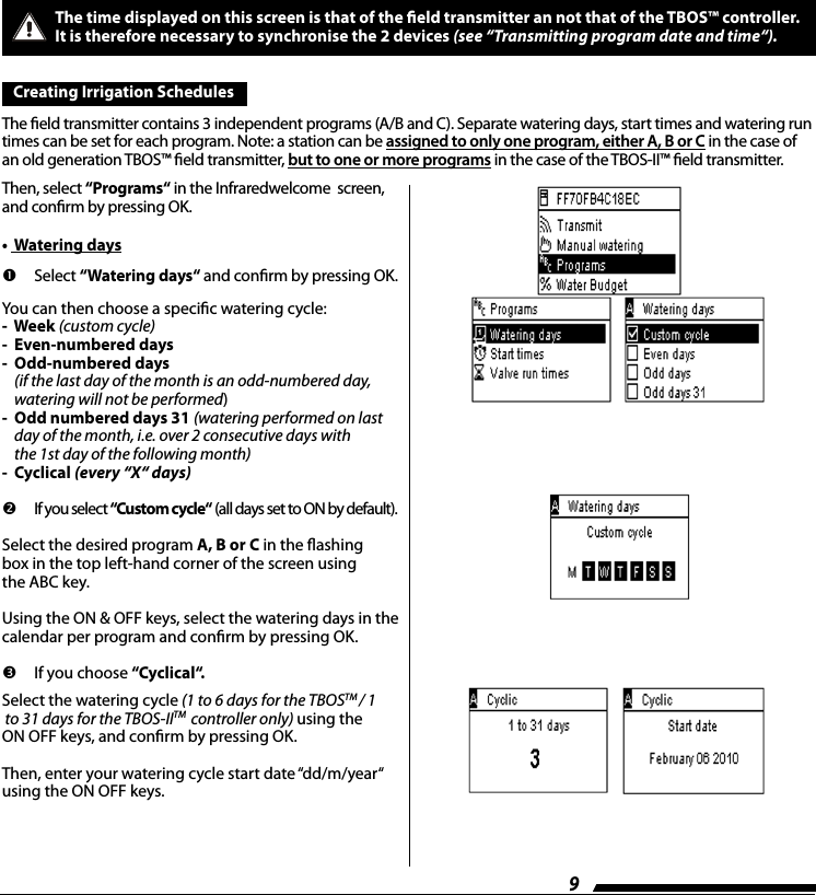 9The time displayed on this screen is that of the eld transmitter an not that of the TBOS&trade; controller.  It is therefore necessary to synchronise the 2 devices (see &ldquo;Transmitting program date and time&ldquo;). Creating Irrigation Schedules  The eld transmitter contains 3 independent programs (A/B and C). Separate watering days, start times and watering run times can be set for each program. Note: a station can be assigned to only one program, either A, B or C in the case of an old generation TBOS&trade; eld transmitter, but to one or more programs in the case of the TBOS-II&trade; eld transmitter.Then, select &ldquo;Programs&ldquo; in the Infraredwelcome  screen, and conrm by pressing OK.       Select  &ldquo;Watering days&ldquo; and conrm by pressing OK.You can then choose a specic watering cycle:-  Week (custom cycle)-  Even-numbered days-   Odd-numbered days (if the last day of the month is an odd-numbered day, watering will not be performed)-   Odd numbered days 31 (watering performed on last day of the month, i.e. over 2 consecutive days with  the 1st day of the following month)-  Cyclical (every &ldquo;X&ldquo; days)   If you select &ldquo;Custom cycle&ldquo; (all days set to ON by default).Select the desired program A, B or C in the ashing box in the top left-hand corner of the screen using the ABC key.Using the ON &amp; OFF keys, select the watering days in the calendar per program and conrm by pressing OK.  If you choose &ldquo;Cyclical&ldquo;.Select the watering cycle (1 to 6 days for the TBOSTM / 1 to 31 days for the TBOS-IITM  controller only) using the ON OFF keys, and conrm by pressing OK.Then, enter your watering cycle start date &ldquo;dd/m/year&ldquo; using the ON OFF keys.&bull;  Watering days  