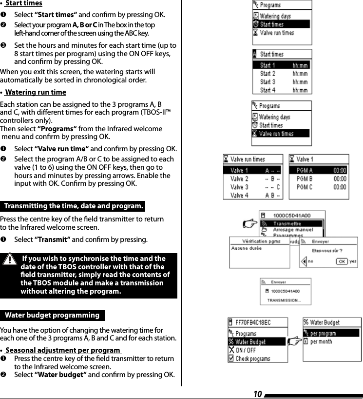 10       Select  &ldquo;Start times&ldquo; and conrm by pressing OK.   Select your program A, B or C in The box in the top  left-hand corner of the screen using the ABC key.  Set the hours and minutes for each start time (up to 8 start times per program) using the ON OFF keys, and conrm by pressing OK.When you exit this screen, the watering starts will  automatically be sorted in chronological order.&bull;  Watering run timeEach station can be assigned to the 3 programs A, B and C, with dierent times for each program (TBOS-II&trade;controllers only).Then select &ldquo;Programs&ldquo; from the Infrared welcome menu and conrm by pressing OK.       Select  &ldquo;Valve run time&ldquo; and conrm by pressing OK.   Select the program A/B or C to be assigned to each valve (1 to 6) using the ON OFF keys, then go to hours and minutes by pressing arrows. Enable the input with OK. Conrm by pressing OK.&bull;  Start timesTransmitting the time, date and program. Press the centre key of the eld transmitter to return  to the Infrared welcome screen.       Select  &ldquo;Transmit&ldquo; and conrm by pressing. If you wish to synchronise the time and the date of the TBOS controller with that of the eld transmitter, simply read the contents of the TBOS module and make a transmission without altering the program.  Water budget programming You have the option of changing the watering time for each one of the 3 programs A, B and C and for each station.&bull;  Seasonal adjustment per program        Press the centre key of the eld transmitter to return to the Infrared welcome screen.   Select &ldquo;Water budget&ldquo; and conrm by pressing OK.