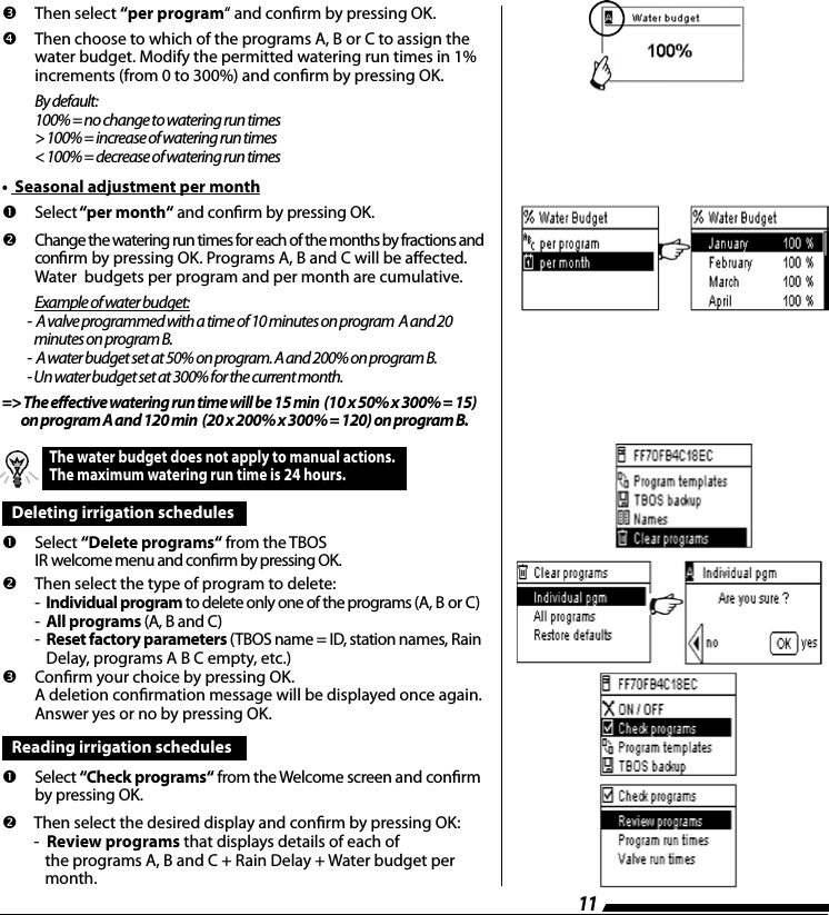 11       Then  select  &ldquo;per program&ldquo; and conrm by pressing OK.    Then choose to which of the programs A, B or C to assign the water budget. Modify the permitted watering run times in 1% increments (from 0 to 300%) and conrm by pressing OK. By default: 100% = no change to watering run times > 100% = increase of watering run times < 100% = decrease of watering run times&bull;  Seasonal adjustment per month       Select &ldquo;per month&ldquo; and conrm by pressing OK.    Change the watering run times for each of the months by fractions and conrm by pressing OK. Programs A, B and C will be aected.  Water  budgets per program and per month are cumulative. Example of water budget:           -  A valve programmed with a time of 10 minutes on program  A and 20               minutes on program B.           -  A water budget set at 50% on program. A and 200% on program B.            - Un water budget set at 300% for the current month.=> The effective watering run time will be 15 min  (10 x 50% x 300% = 15)         on program A and 120 min  (20 x 200% x 300% = 120) on program B.The water budget does not apply to manual actions. The maximum watering run time is 24 hours.Deleting irrigation schedules       Select  &ldquo;Delete programs&ldquo; from the TBOS IR welcome menu and conrm by pressing OK.    Then select the type of program to delete: -  Individual program to delete only one of the programs (A, B or C) -  All programs (A, B and C) -   Reset factory parameters (TBOS name = ID, station names, Rain Delay, programs A B C empty, etc.)      Conrm your choice by pressing OK.  A deletion conrmation message will be displayed once again.  Answer yes or no by pressing OK. Reading irrigation schedules        Select  &ldquo;Check programs&ldquo; from the Welcome screen and conrm by pressing OK.    Then select the desired display and conrm by pressing OK: -  Review programs that displays details of each of    the programs A, B and C + Rain Delay + Water budget per    month.