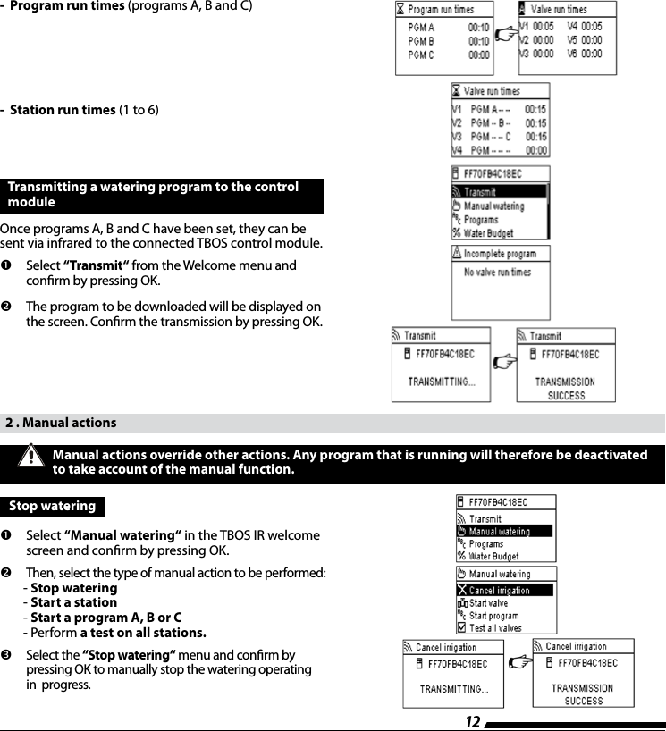 12-  Program run times (programs A, B and C)-  Station run times (1 to 6)Transmitting a watering program to the control module Once programs A, B and C have been set, they can be sent via infrared to the connected TBOS control module.        Select  &ldquo;Transmit&ldquo; from the Welcome menu and conrm by pressing OK.        The program to be downloaded will be displayed on the screen. Conrm the transmission by pressing OK.  2 . Manual actions       Select  &ldquo;Manual watering&ldquo; in the TBOS IR welcome screen and conrm by pressing OK.         Then, select the type of manual action to be performed:        - Stop watering        - Start a station        - Start a program A, B or C        - Perform a test on all stations.         Select the &ldquo;Stop watering&ldquo; menu and conrm by pressing OK to manually stop the watering operating in  progress.Manual actions override other actions. Any program that is running will therefore be deactivated to take account of the manual function. Stop watering 