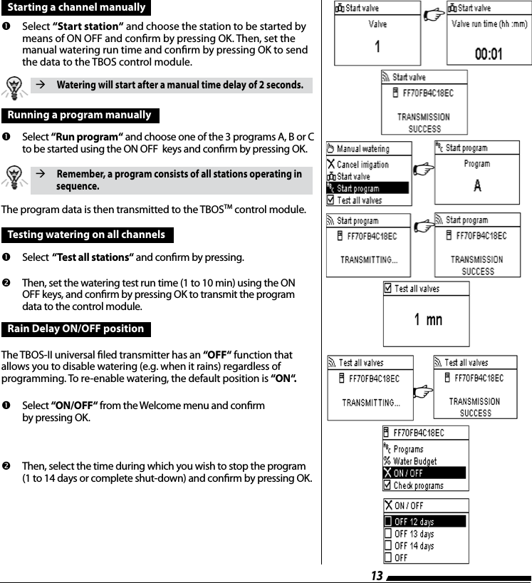 13Starting a channel manually         Select  &ldquo;Start station&ldquo; and choose the station to be started by means of ON OFF and conrm by pressing OK. Then, set the manual watering run time and conrm by pressing OK to send  the data to the TBOS control module. Watering will start after a manual time delay of 2 seconds.Running a program manually         Select  &ldquo;Run program&ldquo; and choose one of the 3 programs A, B or C to be started using the ON OFF  keys and conrm by pressing OK. Remember, a program consists of all stations operating in           sequence.The program data is then transmitted to the TBOSTM control module. Testing watering on all channels         Select  &ldquo;Test all stations&ldquo; and conrm by pressing.         Then, set the watering test run time (1 to 10 min) using the ON OFF keys, and conrm by pressing OK to transmit the program data to the control module.Rain Delay ON/OFF positionThe TBOS-II universal led transmitter has an &ldquo;OFF&ldquo; function that allows you to disable watering (e.g. when it rains) regardless of  programming. To re-enable watering, the default position is &ldquo;ON&ldquo;.         Select  &ldquo;ON/OFF&ldquo; from the Welcome menu and conrm  by pressing OK.          Then, select the time during which you wish to stop the program (1 to 14 days or complete shut-down) and conrm by pressing OK.