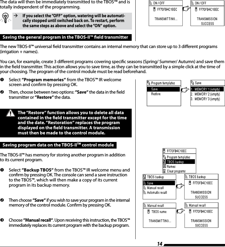 14The data will then be immediately transmitted to the TBOSTM and is totally independent of the programming.  If you select the &ldquo;OFF&ldquo; option, watering will be automati-cally stopped until switched back on. To restart, perform the same steps as above and select the &ldquo;ON&ldquo; option.Saving the general program in the TBOS-II&trade; eld transmitterThe new TBOS-II&trade; universal eld transmitter contains an internal memory that can store up to 3 dierent programs (irrigation + names).You can, for example, create 3 dierent programs covering specic seasons (Spring/ Summer/ Autumn) and save them in the eld transmitter. This action allows you to save time, as they can be transmitted by a simple click at the time of your choosing. The program of the control module must be read beforehand.       Select  &ldquo;Program memories&ldquo; from the TBOS&trade; IR welcome screen and conrm by pressing OK.         Then, choose between two options: &ldquo;Save&ldquo; the data in the eld transmitter or &ldquo;Restore&ldquo; the data.The &ldquo;Restore&ldquo; function allows you to delete all data contained in the eld transmitter except for the time and the date. &ldquo;Restoration&ldquo; replaces the program  displayed on the eld transmitter. A transmission must then be made to the control module. Saving program data on the TBOS-IITM control moduleThe TBOS-II&trade; has memory for storing another program in addition  to its current program.        Select  &ldquo;Backup TBOS&ldquo; from the TBOS&trade; IR welcome menu and conrm by pressing OK. The console can send a save instruction to the TBOS&trade;, which will then make a copy of its current  program in its backup memory.         Then choose &ldquo;Save&ldquo; if you wish to save your program in the internal memory of the control module. Conrm by pressing OK.         Choose &ldquo;Manual recall&ldquo;. Upon receiving this instruction, the TBOS&trade; immediately replaces its current program with the backup program. 