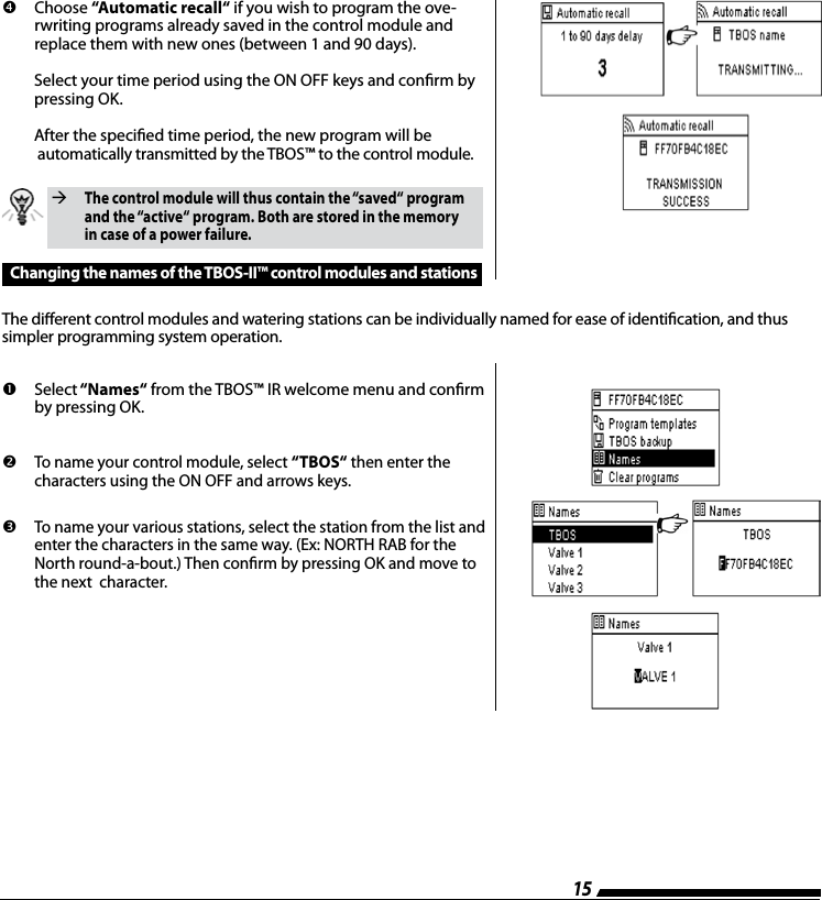 15        Choose  &ldquo;Automatic recall&ldquo; if you wish to program the ove-rwriting programs already saved in the control module and replace them with new ones (between 1 and 90 days).   Select your time period using the ON OFF keys and conrm by   pressing OK.  After the specied time period, the new program will be    automatically transmitted by the TBOS&trade; to the control module.The dierent control modules and watering stations can be individually named for ease of identication, and thus simpler programming system operation.  The control module will thus contain the &ldquo;saved&ldquo; program and the &ldquo;active&ldquo; program. Both are stored in the memory in case of a power failure.Changing the names of the TBOS-II&trade; control modules and stations        Select &ldquo;Names&ldquo; from the TBOS&trade; IR welcome menu and conrm by pressing OK.         To name your control module, select &ldquo;TBOS&ldquo; then enter the characters using the ON OFF and arrows keys.         To name your various stations, select the station from the list and enter the characters in the same way. (Ex: NORTH RAB for the North round-a-bout.) Then conrm by pressing OK and move to the next  character.