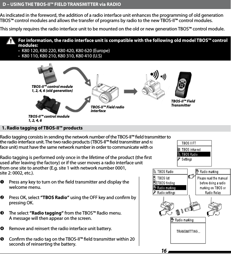 16As indicated in the foreword, the addition of a radio interface unit enhances the programming of old generation TBOS&trade; control modules and allows the transfer of programs by radio to the new TBOS-II&trade; control modules.This simply requires the radio interface unit to be mounted on the old or new generation TBOS&trade; control module.  D &ndash; USING THE TBOS-II&trade; FIELD TRANSMITTER via RADIOFor information, the radio interface unit is compatible with the following old model TBOS&trade; control modules: -  K80 120, K80 220, K80 420, K80 620 (Europe)-  K80 110, K80 210, K80 310, K80 410 (U.S)   1. Radio tagging of TBOS-II&trade; productsRadio tagging consists in sending the network number of the TBOS-II&trade; eld transmitter to the radio interface unit. The two radio products (TBOS-II&trade; eld transmitter and radio inter-face unit) must have the same network number in order to communicate with one another.Radio tagging is performed only once in the lifetime of the product (the rst time it is used after leaving the factory) or if the user moves a radio interface unit  from one site to another (E.g. site 1 with network number 0001,  site 2: 0002, etc.).         Press any key to turn on the eld transmitter and display the welcome menu.          Press OK, select &ldquo;TBOS Radio&ldquo; using the OFF key and conrm by  pressing OK.          The select &ldquo;Radio tagging&ldquo; from the TBOS&trade; Radio menu.  A message will then appear on the screen.         Remove and reinsert the radio interface unit battery.          Conrm the radio tag on the TBOS-II&trade; eld transmitter within 20 seconds of reinserting the battery.TBOS-II&trade; Field TransmitterTBOS-II&trade; Field radio interfaceTBOS-II&trade; control module 1, 2, 4, 6 (old generation)TBOS-II&trade; control module 1, 2, 4, 6