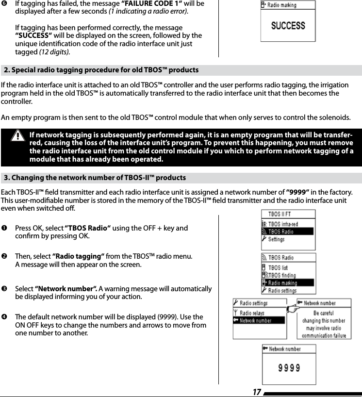 17         If  tagging  has  failed,  the  message  &ldquo;FAILURE CODE 1&ldquo; will be  displayed after a few seconds (1 indicating a radio error).  If tagging has been performed correctly, the message  &ldquo;SUCCESS&ldquo; will be displayed on the screen, followed by the unique identication code of the radio interface unit just tagged (12 digits).  2. Special radio tagging procedure for old TBOS&trade; products If the radio interface unit is attached to an old TBOS&trade; controller and the user performs radio tagging, the irrigation program held in the old TBOS&trade; is automatically transferred to the radio interface unit that then becomes the controller.An empty program is then sent to the old TBOS&trade; control module that when only serves to control the solenoids.If network tagging is subsequently performed again, it is an empty program that will be transfer-red, causing the loss of the interface unit&rsquo;s program. To prevent this happening, you must remove the radio interface unit from the old control module if you which to perform network tagging of a module that has already been operated.   3. Changing the network number of TBOS-II&trade; products Each TBOS-II&trade; eld transmitter and each radio interface unit is assigned a network number of &ldquo;9999&ldquo; in the factory. This user-modiable number is stored in the memory of the TBOS-II&trade; eld transmitter and the radio interface unit even when switched o.         Press OK, select &ldquo;TBOS  Radio&ldquo; using the OFF + key and conrm by pressing OK.         Then, select &ldquo;Radio tagging&ldquo; from the TBOSTM radio menu.  A message will then appear on the screen.          Select &ldquo;Network number&ldquo;. A warning message will automatically be displayed informing you of your action.        The default network number will be displayed (9999). Use the ON OFF keys to change the numbers and arrows to move from one number to another.