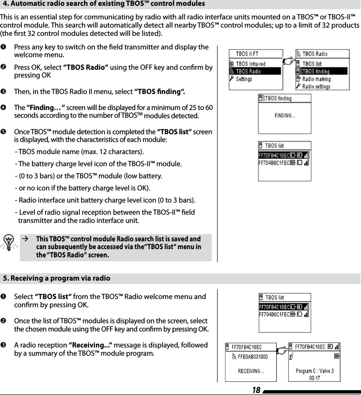 18  4. Automatic radio search of existing TBOS&trade; control modulesThis is an essential step for communicating by radio with all radio interface units mounted on a TBOS&trade; or TBOS-II&trade; control module. This search will automatically detect all nearby TBOS&trade; control modules; up to a limit of 32 products  (the rst 32 control modules detected will be listed).         Press any key to switch on the eld transmitter and display the welcome menu.         Press OK, select &ldquo;TBOS Radio&ldquo; using the OFF key and conrm by  pressing OK           Then, in the TBOS Radio II menu, select &ldquo;TBOS nding&ldquo;.        The &ldquo;Finding&hellip; &ldquo; screen will be displayed for a minimum of 25 to 60  seconds according to the number of TBOSTM modules detected.          Once TBOS&trade; module detection is completed the &ldquo;TBOS list&ldquo; screen  is displayed, with the characteristics of each module:   - TBOS module name (max. 12 characters).  - The battery charge level icon of the TBOS-II&trade; module.  - (0 to 3 bars) or the TBOS&trade; module (low battery.  - or no icon if the battery charge level is OK).  - Radio interface unit battery charge level icon (0 to 3 bars).  -  Level of radio signal reception between the TBOS-II&trade; eld      transmitter and the radio interface unit.  This TBOS&trade; control module Radio search list is saved and can subsequently be accessed via the&ldquo;TBOS list&ldquo; menu in the &ldquo;TBOS Radio&ldquo; screen.  5. Receiving a program via radio         Select  &ldquo;TBOS list&ldquo; from the TBOS&trade; Radio welcome menu and conrm by pressing OK.         Once the list of TBOS&trade; modules is displayed on the screen, select  the chosen module using the OFF key and conrm by pressing OK.           A radio reception &ldquo;Receiving...&ldquo; message is displayed, followed  by a summary of the TBOS&trade; module program.