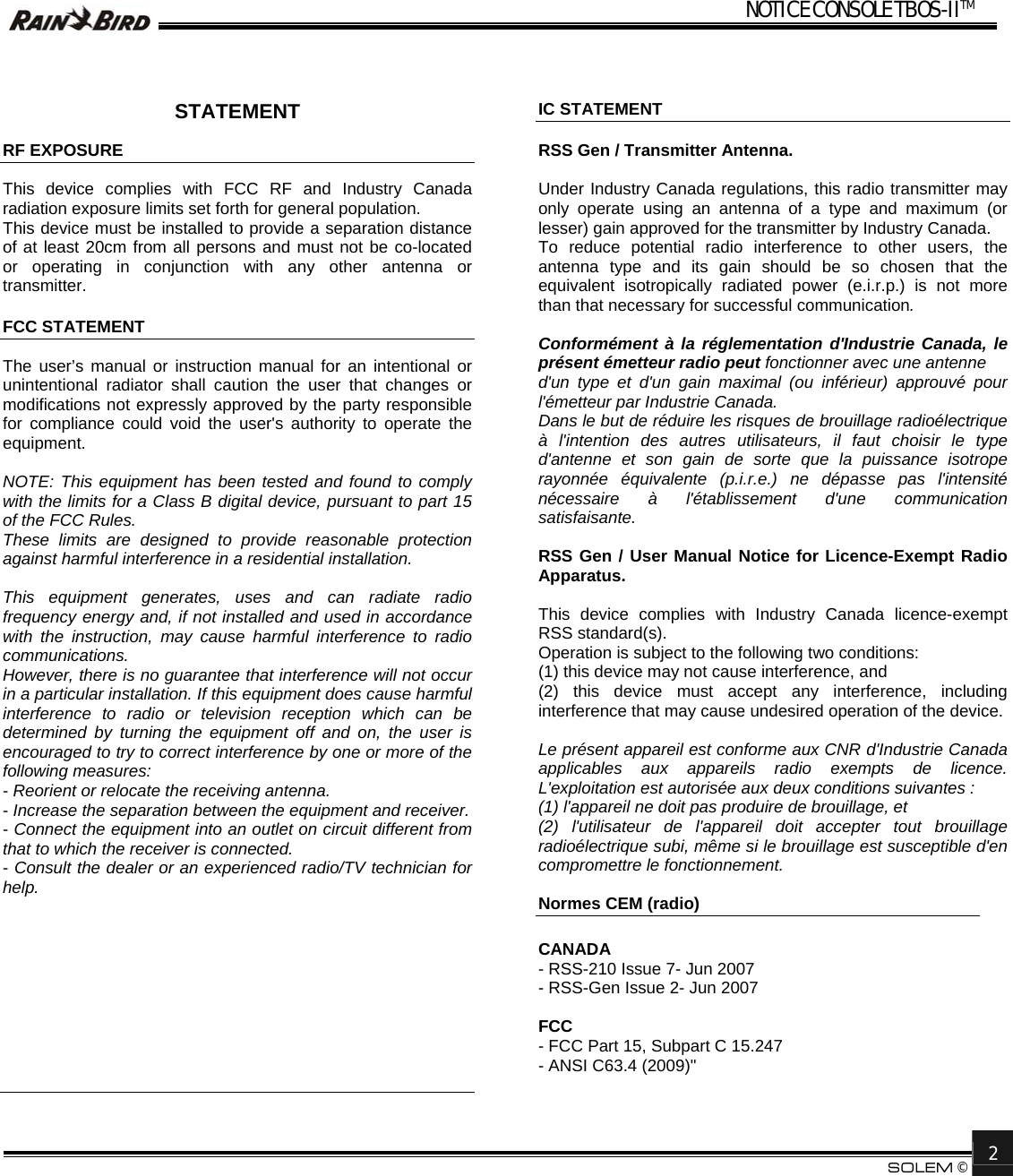 NOTICE CONSOLE TBOS-IITM       SOLEM &copy;  2    STATEMENT  RF EXPOSURE  This device complies with FCC RF and Industry Canada radiation exposure limits set forth for general population. This device must be installed to provide a separation distance of at least 20cm from all persons and must not be co-located or operating in conjunction with any other antenna or transmitter.  FCC STATEMENT  The user&rsquo;s manual or instruction manual for an intentional or unintentional radiator shall caution the user that changes or modifications not expressly approved by the party responsible for compliance could void the user's authority to operate the equipment.  NOTE: This equipment has been tested and found to comply with the limits for a Class B digital device, pursuant to part 15 of the FCC Rules.  These limits are designed to provide reasonable protection against harmful interference in a residential installation.   This equipment generates, uses and can radiate radio frequency energy and, if not installed and used in accordance with the instruction, may cause harmful interference to radio communications.  However, there is no guarantee that interference will not occur in a particular installation. If this equipment does cause harmful interference to radio or television reception which can be determined by turning the equipment off and on, the user is encouraged to try to correct interference by one or more of the following measures: - Reorient or relocate the receiving antenna. - Increase the separation between the equipment and receiver. - Connect the equipment into an outlet on circuit different from that to which the receiver is connected. - Consult the dealer or an experienced radio/TV technician for help.           IC STATEMENT  RSS Gen / Transmitter Antenna.  Under Industry Canada regulations, this radio transmitter may only operate using an antenna of a type and maximum (or lesser) gain approved for the transmitter by Industry Canada.  To reduce potential radio interference to other users, the antenna type and its gain should be so chosen that the equivalent isotropically radiated power (e.i.r.p.) is not more than that necessary for successful communication.  Conform&eacute;ment &agrave; la r&eacute;glementation d'Industrie Canada, le pr&eacute;sent &eacute;metteur radio peut fonctionner avec une antenne d'un type et d'un gain maximal (ou inf&eacute;rieur) approuv&eacute; pour l'&eacute;metteur par Industrie Canada.  Dans le but de r&eacute;duire les risques de brouillage radio&eacute;lectrique &agrave; l'intention des autres utilisateurs, il faut choisir le type d'antenne et son gain de sorte que la puissance isotrope rayonn&eacute;e &eacute;quivalente (p.i.r.e.) ne d&eacute;passe pas l'intensit&eacute; n&eacute;cessaire &agrave; l'&eacute;tablissement d'une communication satisfaisante.  RSS Gen / User Manual Notice for Licence-Exempt Radio Apparatus.  This device complies with Industry Canada licence-exempt RSS standard(s).  Operation is subject to the following two conditions:  (1) this device may not cause interference, and (2) this device must accept any interference, including interference that may cause undesired operation of the device.  Le pr&eacute;sent appareil est conforme aux CNR d'Industrie Canada applicables aux appareils radio exempts de licence. L'exploitation est autoris&eacute;e aux deux conditions suivantes : (1) l'appareil ne doit pas produire de brouillage, et  (2) l'utilisateur de l'appareil doit accepter tout brouillage radio&eacute;lectrique subi, m&ecirc;me si le brouillage est susceptible d'en compromettre le fonctionnement.  Normes CEM (radio)   CANADA - RSS-210 Issue 7- Jun 2007 - RSS-Gen Issue 2- Jun 2007   FCC - FCC Part 15, Subpart C 15.247 - ANSI C63.4 (2009)"  