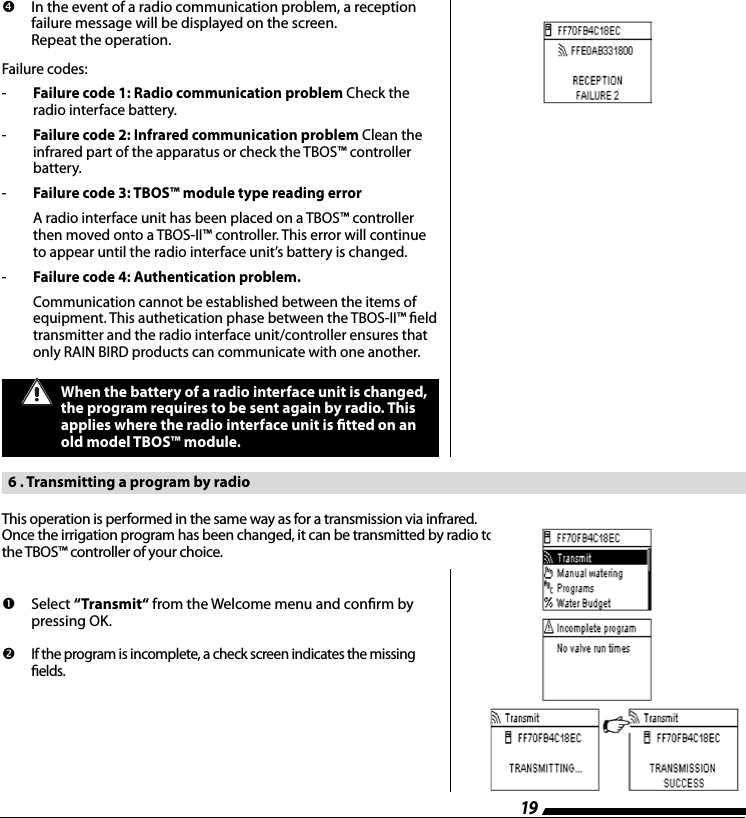 19         In the event of a radio communication problem, a reception failure message will be displayed on the screen.  Repeat the operation.Failure codes: -   Failure code 1: Radio communication problem Check the   radio interface battery.-  Failure code 2: Infrared communication problem Clean the   infrared part of the apparatus or check the TBOS&trade; controller  battery.-   Failure code 3: TBOS&trade; module type reading error    A radio interface unit has been placed on a TBOS&trade; controller   then moved onto a TBOS-II&trade; controller. This error will continue   to appear until the radio interface unit&rsquo;s battery is changed.-  Failure code 4: Authentication problem.    Communication cannot be established between the items of   equipment. This authetication phase between the TBOS-II&trade; eld   transmitter and the radio interface unit/controller ensures that   only RAIN BIRD products can communicate with one another.When the battery of a radio interface unit is changed, the program requires to be sent again by radio. This applies where the radio interface unit is tted on an old model TBOS&trade; module.   6 . Transmitting a program by radio         Select  &ldquo;Transmit&ldquo; from the Welcome menu and conrm by pressing OK.         If the program is incomplete, a check screen indicates the missing elds.This operation is performed in the same way as for a transmission via infrared.Once the irrigation program has been changed, it can be transmitted by radio to  the TBOS&trade; controller of your choice.