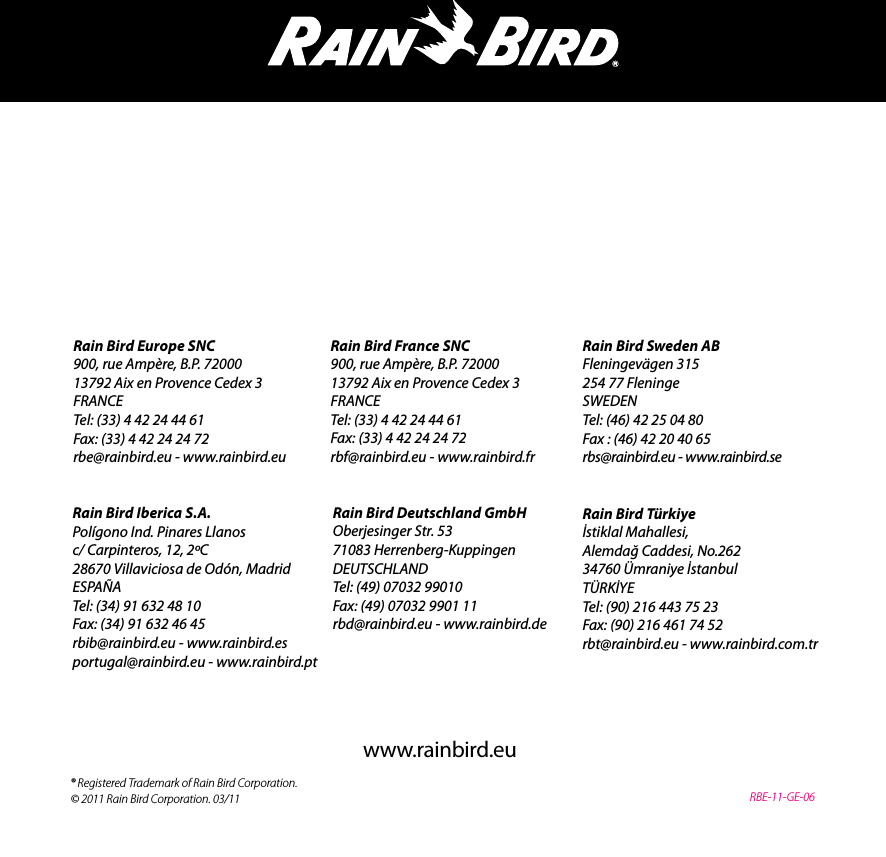 Rain Bird France SNC900, rue Amp&egrave;re, B.P. 7200013792 Aix en Provence Cedex 3FRANCETel: (33) 4 42 24 44 61Fax: (33) 4 42 24 24 72rbf@rainbird.eu - www.rainbird.frRain Bird Europe SNC900, rue Amp&egrave;re, B.P. 7200013792 Aix en Provence Cedex 3FRANCETel: (33) 4 42 24 44 61Fax: (33) 4 42 24 24 72rbe@rainbird.eu - www.rainbird.euRain Bird T&uuml;rkiyeİstiklal Mahallesi,Alemdağ Caddesi, No.26234760 &Uuml;mraniye İstanbulT&Uuml;RKİYETel: (90) 216 443 75 23Fax: (90) 216 461 74 52rbt@rainbird.eu - www.rainbird.com.trRain Bird Sweden ABFleningev&auml;gen 315254 77 FleningeSWEDENTel: (46) 42 25 04 80Fax : (46) 42 20 40 65rbs@rainbird.eu - www.rainbird.seRain Bird Deutschland GmbHOberjesinger Str. 5371083 Herrenberg-KuppingenDEUTSCHLANDTel: (49) 07032 99010Fax: (49) 07032 9901 11rbd@rainbird.eu - www.rainbird.deRain Bird Iberica S.A.Pol&iacute;gono Ind. Pinares Llanosc/ Carpinteros, 12, 2&ordm;C28670 Villaviciosa de Od&oacute;n, MadridESPA&Ntilde;ATel: (34) 91 632 48 10Fax: (34) 91 632 46 45rbib@rainbird.eu - www.rainbird.esportugal@rainbird.eu - www.rainbird.pt&reg; Registered Trademark of Rain Bird Corporation.&copy; 2011 Rain Bird Corporation. 03/11www.rainbird.euRBE-11-GE-06