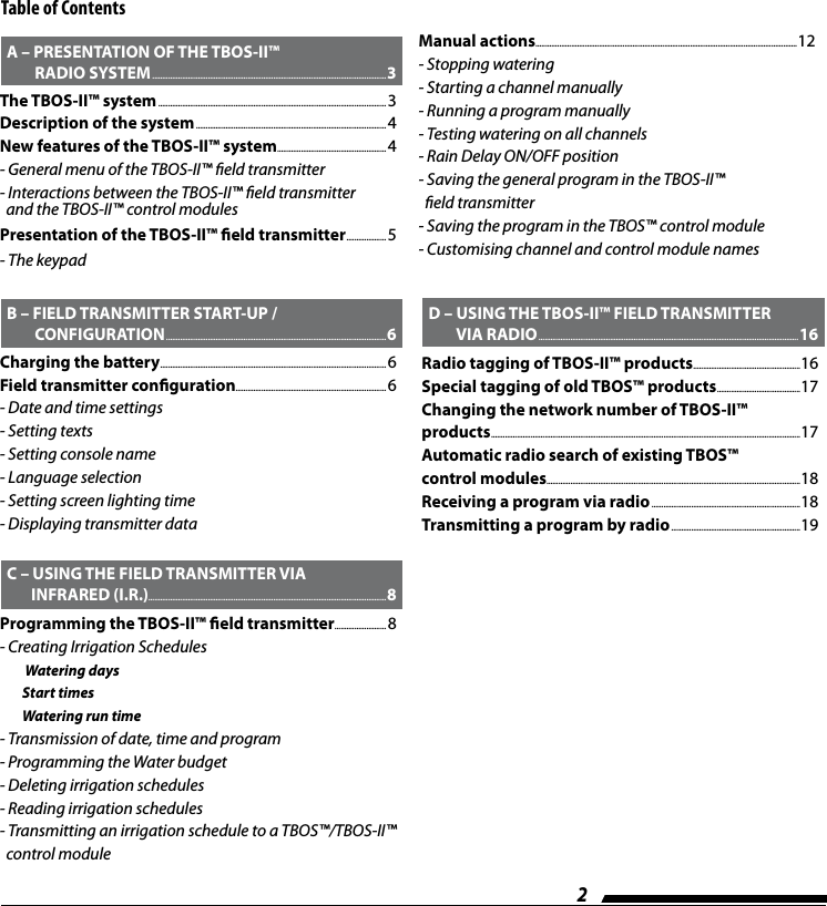2Table of Contents  B &ndash; FIELD TRANSMITTER START-UP /            CONFIGURATION ...............................................................................................................6Charging the battery .................................................................................................................. 6Field transmitter conguration............................................................................ 6- Date and time settings- Setting texts- Setting console name- Language selection- Setting screen lighting time- Displaying transmitter data  C &ndash; USING THE FIELD TRANSMITTER VIA           INFRARED (I.R.)........................................................................................................................8Programming the TBOS-II&trade; eld transmitter .......................... 8- Creating Irrigation Schedules        Watering days        Start times        Watering run time- Transmission of date, time and program- Programming the Water budget- Deleting irrigation schedules- Reading irrigation schedules- Transmitting an irrigation schedule to a TBOS&trade;/TBOS-II&trade;   control module  A &ndash; PRESENTATION OF THE TBOS-II&trade;            RADIO SYSTEM ......................................................................................................................3The TBOS-II&trade; system ...................................................................................................................3Description of the system ................................................................................................ 4New features of the TBOS-II&trade; system ....................................................... 4- General menu of the TBOS-II&trade; eld transmitter- Interactions between the TBOS-II&trade; eld transmitter    and the TBOS-II&trade; control modulesPresentation of the TBOS-II&trade; eld transmitter .................... 5- The keypadManual actions ....................................................................................................................................12- Stopping watering- Starting a channel manually- Running a program manually- Testing watering on all channels- Rain Delay ON/OFF position- Saving the general program in the TBOS-II&trade;    eld transmitter- Saving the program in the TBOS&trade; control module- Customising channel and control module names  D &ndash; USING THE TBOS-II&trade; FIELD TRANSMITTER            VIA RADIO ................................................................................................................................... 16Radio tagging of TBOS-II&trade; products ......................................................16Special tagging of old TBOS&trade; products .......................................... 17Changing the network number of TBOS-II&trade;  products ............................................................................................................................................................ 17Automatic radio search of existing TBOS&trade;  control modules................................................................................................................................18Receiving a program via radio ...........................................................................18Transmitting a program by radio .................................................................19