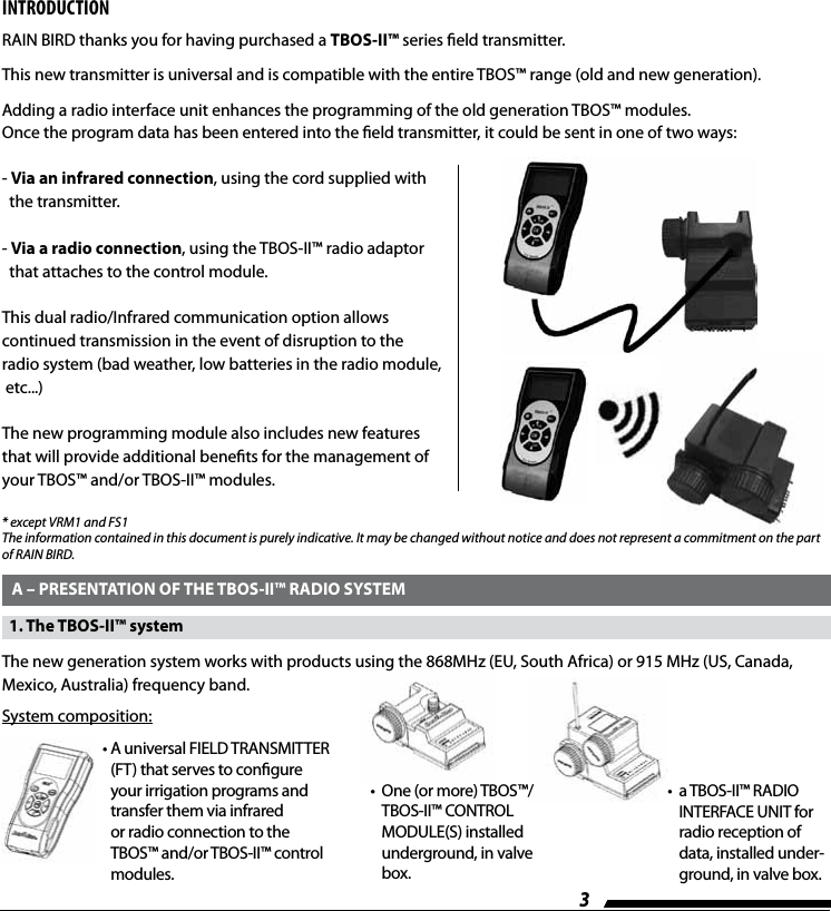 3INTRODUCTIONRAIN BIRD thanks you for having purchased a TBOS-II&trade; series eld transmitter.This new transmitter is universal and is compatible with the entire TBOS&trade; range (old and new generation).Adding a radio interface unit enhances the programming of the old generation TBOS&trade; modules.Once the program data has been entered into the eld transmitter, it could be sent in one of two ways: -   Via an infrared connection, using the cord supplied with    the transmitter.-   Via a radio connection, using the TBOS-II&trade; radio adaptor    that attaches to the control module.This dual radio/Infrared communication option allows continued transmission in the event of disruption to the radio system (bad weather, low batteries in the radio module, etc...)The new programming module also includes new features that will provide additional benets for the management of your TBOS&trade; and/or TBOS-II&trade; modules.  A &ndash; PRESENTATION OF THE TBOS-II&trade; RADIO SYSTEM* except VRM1 and FS1The information contained in this document is purely indicative. It may be changed without notice and does not represent a commitment on the part of RAIN BIRD.   1. The TBOS-II&trade; systemThe new generation system works with products using the 868MHz (EU, South Africa) or 915 MHz (US, Canada, Mexico, Australia) frequency band.&bull;  A universal FIELD TRANSMITTER (FT) that serves to congure your irrigation programs and transfer them via infrared or radio connection to the TBOS&trade; and/or TBOS-II&trade; control modules.&bull;   One (or more) TBOS&trade;/TBOS-II&trade; CONTROL MODULE(S) installed underground, in valve box.&bull;   a TBOS-II&trade; RADIO INTERFACE UNIT for radio reception of data, installed under-ground, in valve box.System composition: