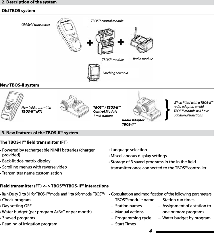 4   2. Description of the system  Old TBOS systemOld eld transmitter TBOS&trade; control moduleRadio moduleLatching solenoidTBOS&trade; moduleNew TBOS-II systemNew eld transmitter TBOS-II&trade; (FT)TBOS&trade; / TBOS-II&trade; Control Module1 to 6 stationsRadio Adaptor TBOS-II&trade;When tted with a TBOS-II&trade; radio adaptor, an old TBOS&trade; module will have additional functions.&bull;  Powered by rechargeable NiMH batteries (charger provided)&bull; Back-lit dot-matrix display&bull; Scrolling menus with reverse video&bull; Transmitter name customisation  3. New features of the TBOS-II&trade; systemThe TBOS-II&trade; eld transmitter (FT)&bull; Language selection&bull; Miscellaneous display settings&bull;  Storage of 3 saved programs in the in the eld  transmitter once connected to the TBOS&trade; controller&bull; Rain Delay (1 to 31 for TBOS-II&trade; model and 1 to 6 for model TBOS&trade;)&bull; Check program&bull; Day setting OFF&bull; Water budget (per program A/B/C or per month)&bull; 3 saved programs&bull; Reading of irrigation programField transmitter (FT) <- > TBOS&trade;/TBOS-II&trade; interactions&bull; Consultation and modication of the following parameters:   &minus;  TBOS&trade; module name    &minus;  Station run times   &minus;  Station names                 &minus;  Assignment of a station to   &minus;  Manual actions                    one or more programs  &minus;  Programming cycle       &minus;  Water budget by program  &minus;  Start Times
