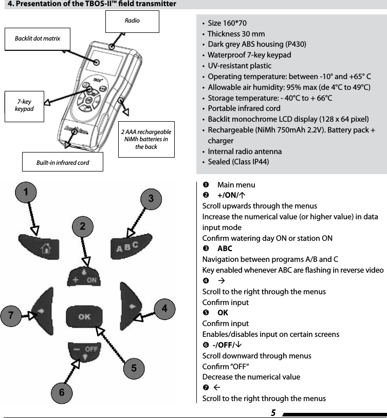 5Details of keypad  4. Presentation of the TBOS-II&trade; eld transmitter&bull;  Size 160*70&bull;  Thickness 30 mm&bull;  Dark grey ABS housing (P430)&bull;  Waterproof 7-key keypad&bull;  UV-resistant plastic&bull;  Operating temperature: between -10&deg; and +65&deg; C&bull;  Allowable air humidity: 95% max (de 4&deg;C to 49&deg;C)&bull;  Storage temperature: - 40&deg;C to + 66&deg;C&bull;  Portable infrared cord&bull;  Backlit monochrome LCD display (128 x 64 pixel)&bull;   Rechargeable (NiMh 750mAh 2.2V). Battery pack +  charger&bull;  Internal radio antenna&bull;  Sealed (Class IP44)Backlit dot matrix7-key keypad Built-in infrared cord2 AAA rechargeable NiMh batteries in the backRadio  Main menu +/ON/Scroll upwards through the menusIncrease the numerical value (or higher value) in data input modeConrm watering day ON or station ON ABCNavigation between programs A/B and CKey enabled whenever ABC are ashing in reverse video Scroll to the right through the menusConrm input OKConrm inputEnables/disables input on certain screens  -/OFF/Scroll downward through menusConrm &ldquo;OFF&ldquo;Decrease the numerical value  Scroll to the right through the menus