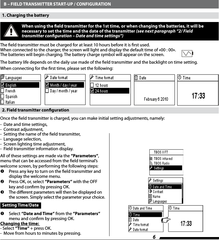 6   B &ndash; FIELD TRANSMITTER START-UP / CONFIGURATION  1. Charging the battery When using the eld transmitter for the 1st time, or when changing the batteries, it will be necessary to set the time and the date of the transmitter (see next paragraph &ldquo;2/ Field  transmitter conguration &ndash; Date and time settings&ldquo;)The eld transmitter must be charged for at least 10 hours before it is rst used.When connected to the charger, the screen will light and display the default time of &laquo;00 : 00&raquo;. The batteries will begin charging. The battery charge symbol will appear on the screen. The battery life depends on the daily use made of the eld transmitter and the backlight on time setting.When connecting for the rst time, please set the following:   2. Field transmitter congurationOnce the eld transmitter is charged, you can make initial setting adjustments, namely:-  Date and time settings,-  Contrast adjustment,-  Setting the name of the eld transmitter,-  Language selection,-  Screen lighting time adjustment,-  Field transmitter information display.All of these settings are made via the &lsquo;&lsquo;Parameters&ldquo;, menu that can be accessed from the eld terminal&rsquo;s welcome screen, by performing the following steps:   Press any key to turn on the eld transmitter and display the welcome menu.  Press OK, or, select &lsquo;&lsquo;Parameters&ldquo; with the OFF key and conrm by pressing OK.  The dierent parameters will then be displayed on the screen. Simply select the parameter your choice.  Setting Time/Date   Select &ldquo;Date and Time&ldquo; from the &lsquo;&lsquo;Parameters&ldquo;  menu and conrm by pressing OK.Changing the time: - Select &ldquo;Time&ldquo; + press OK.-  Move from hours to minutes by pressing. 