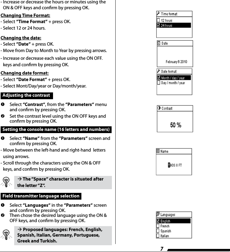 7-  Increase or decrease the hours or minutes using the ON &amp; OFF keys and conrm by pressing OK.Changing Time Format:- Select &ldquo;Time Format&ldquo; + press OK.- Select 12 or 24 hours.Changing the date:- Select &ldquo;Date&ldquo; + press OK.- Move from Day to Month to Year by pressing arrows.-  Increase or decrease each value using the ON OFF. keys and conrm by pressing OK.Changing date format:- Select &ldquo;Date Format&ldquo; + press OK.- Select Mont/Day/year or Day/month/year.  Adjusting the contrast   Select &ldquo;Contrast&ldquo;, from the &ldquo;Parameters&ldquo; menu and conrm by pressing OK.   Set the contrast level using the ON OFF keys and conrm by pressing OK.  Setting the console name (16 letters and numbers)    Select  &ldquo;Name&ldquo; from the &ldquo;Parameters&ldquo; screen and conrm by pressing OK.-  Move between the left-hand and right-hand  letters using arrows.-  Scroll through the characters using the ON &amp; OFF keys, and conrm by pressing OK. The &ldquo;Space&ldquo; character is situated after the letter &ldquo;Z&ldquo;.  Field transmitter language selection      Select  &ldquo;Languages&ldquo; in the &ldquo;Parameters&ldquo; screen and conrm by pressing OK.     Then chose the desired language using the ON &amp; OFF keys, and conrm by pressing OK. Proposed languages: French, English, Spanish, Italian, Germany, Portuguese, Greek and Turkish.