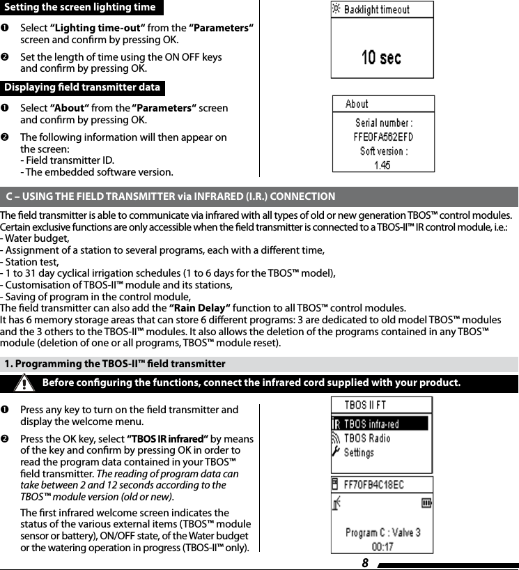 8  Setting the screen lighting time        Select  &ldquo;Lighting time-out&ldquo; from the &ldquo;Parameters&ldquo; screen and conrm by pressing OK.      Set the length of time using the ON OFF keys  and conrm by pressing OK.  Displaying eld transmitter data         Select  &ldquo;About&ldquo; from the &ldquo;Parameters&ldquo; screen  and conrm by pressing OK.        The following information will then appear on  the screen:         - Field transmitter ID.         - The embedded software version.  C &ndash; USING THE FIELD TRANSMITTER via INFRARED (I.R.) CONNECTIONThe eld transmitter is able to communicate via infrared with all types of old or new generation TBOS&trade; control modules.Certain exclusive functions are only accessible when the eld transmitter is connected to a TBOS-II&trade; IR control module, i.e.:- Water budget,- Assignment of a station to several programs, each with a dierent time,- Station test,- 1 to 31 day cyclical irrigation schedules (1 to 6 days for the TBOS&trade; model),- Customisation of TBOS-II&trade; module and its stations,- Saving of program in the control module,The eld transmitter can also add the &ldquo;Rain Delay&ldquo; function to all TBOS&trade; control modules.It has 6 memory storage areas that can store 6 dierent programs: 3 are dedicated to old model TBOS&trade; modules and the 3 others to the TBOS-II&trade; modules. It also allows the deletion of the programs contained in any TBOS&trade; module (deletion of one or all programs, TBOS&trade; module reset).  1. Programming the TBOS-II&trade; eld transmitter       Press any key to turn on the eld transmitter and display the welcome menu.         Press the OK key, select &ldquo;TBOS IR infrared&ldquo; by means of the key and conrm by pressing OK in order to read the program data contained in your TBOS&trade; eld transmitter. The reading of program data can take between 2 and 12 seconds according to the TBOS&trade; module version (old or new).  The rst infrared welcome screen indicates the  status of the various external items (TBOS&trade; module sensor or battery), ON/OFF state, of the Water budget  or the watering operation in progress (TBOS-II&trade; only).  Before conguring the functions, connect the infrared cord supplied with your product. 