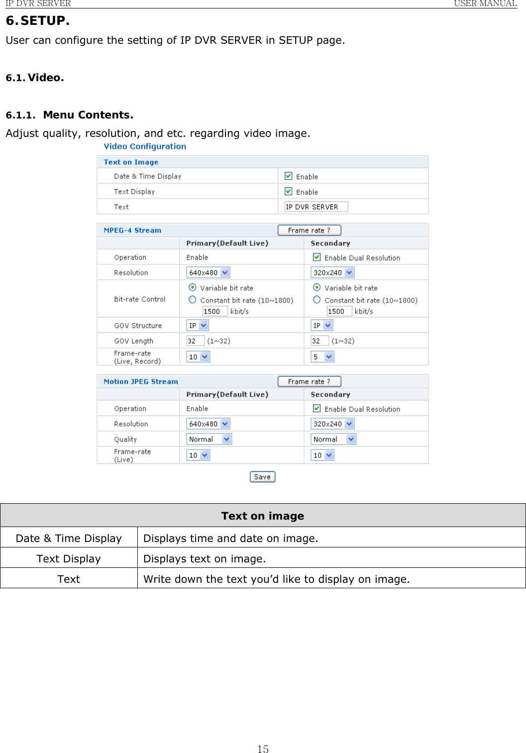 IP DVR SERVER                                                               USER MANUAL  156. SETUP. User can configure the setting of IP DVR SERVER in SETUP page.  6.1. Video.  6.1.1. Menu Contents. Adjust quality, resolution, and etc. regarding video image.   Text on image Date &amp; Time Display  Displays time and date on image. Text Display  Displays text on image. Text  Write down the text you’d like to display on image.         