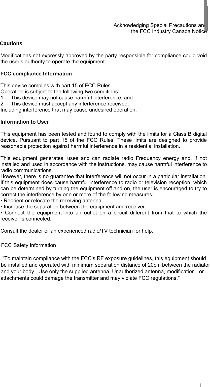     Acknowledging Special Precautions and   the FCC Industry Canada Notice  Cautions  Modifications not expressly approved by the party responsible for compliance could void the user’s authority to operate the equipment.  FCC compliance Information  This device complies with part 15 of FCC Rules. Operation is subject to the following two conditions: 1.  This device may not cause harmful interference, and 2.  This device must accept any interference received. Including interference that may cause undesired operation.  Information to User  This equipment has been tested and found to comply with the limits for a Class B digital device, Pursuant to part 15 of the FCC Rules. These limits are designed to provide reasonable protection against harmful interference in a residential installation.  This equipment generates, uses and can radiate radio Frequency energy and, if not installed and used in accordance with the instructions, may cause harmful interference to radio communications. However, there is no guarantee that interference will not occur in a particular installation. If this equipment does cause harmful interference to radio or television reception, which can be determined by turning the equipment off and on, the user is encouraged to try to correct the interference by one or more of the following measures: ▪ Reorient or relocate the receiving antenna. ▪ Increase the separation between the equipment and receiver ▪ Connect the equipment into an outlet on a circuit different from that to which the receiver is connected.  Consult the dealer or an experienced radio/TV technician for help.                        FCC Safety Information                                                                   &quot;To maintain compliance with the FCC&apos;s RF exposure guidelines, this equipment should                                                                                                            be installed and operated with minimum separation distance of 20cm between the radiator                                                                                                                                                        and your body.  Use only the supplied antenna. Unauthorized antenna, modification , or                                                                                                                                                                                                                                              attachments could damage the transmitter and may violate FCC regulations.&quot;                                                         USER INFORMATION