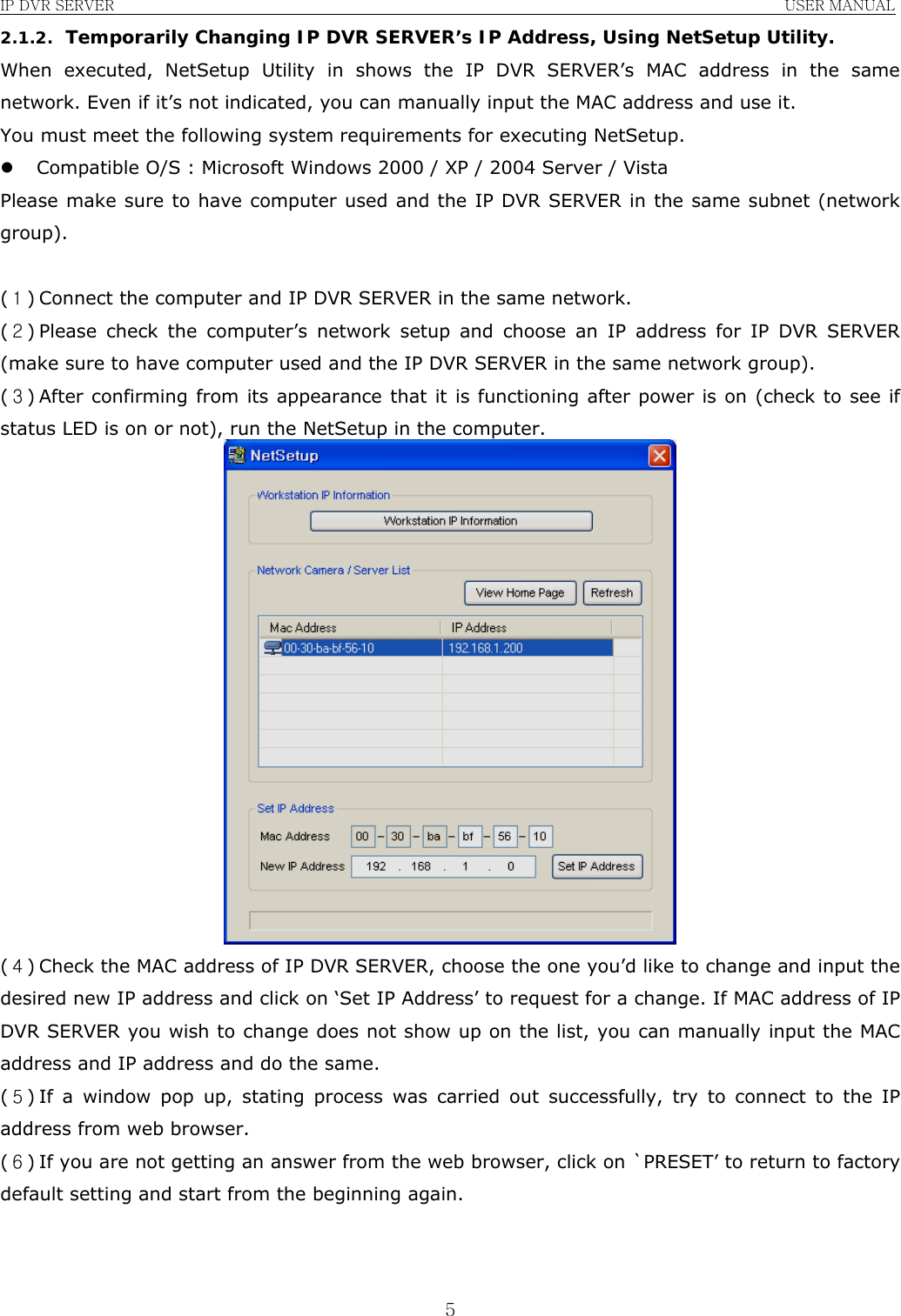 IP DVR SERVER                                                               USER MANUAL  52.1.2. Temporarily Changing IP DVR SERVER’s IP Address, Using NetSetup Utility. When executed, NetSetup Utility in shows the IP DVR SERVER’s MAC address in the same network. Even if it’s not indicated, you can manually input the MAC address and use it. You must meet the following system requirements for executing NetSetup. z Compatible O/S : Microsoft Windows 2000 / XP / 2004 Server / Vista Please make sure to have computer used and the IP DVR SERVER in the same subnet (network group).  (１) Connect the computer and IP DVR SERVER in the same network. (２) Please check the computer’s network setup and choose an IP address for IP DVR SERVER (make sure to have computer used and the IP DVR SERVER in the same network group). (３) After confirming from its appearance that it is functioning after power is on (check to see if status LED is on or not), run the NetSetup in the computer.  (４) Check the MAC address of IP DVR SERVER, choose the one you’d like to change and input the desired new IP address and click on ‘Set IP Address’ to request for a change. If MAC address of IP DVR SERVER you wish to change does not show up on the list, you can manually input the MAC address and IP address and do the same. (５) If a window pop up, stating process was carried out successfully, try to connect to the IP address from web browser. (６) If you are not getting an answer from the web browser, click on `PRESET’ to return to factory default setting and start from the beginning again.    