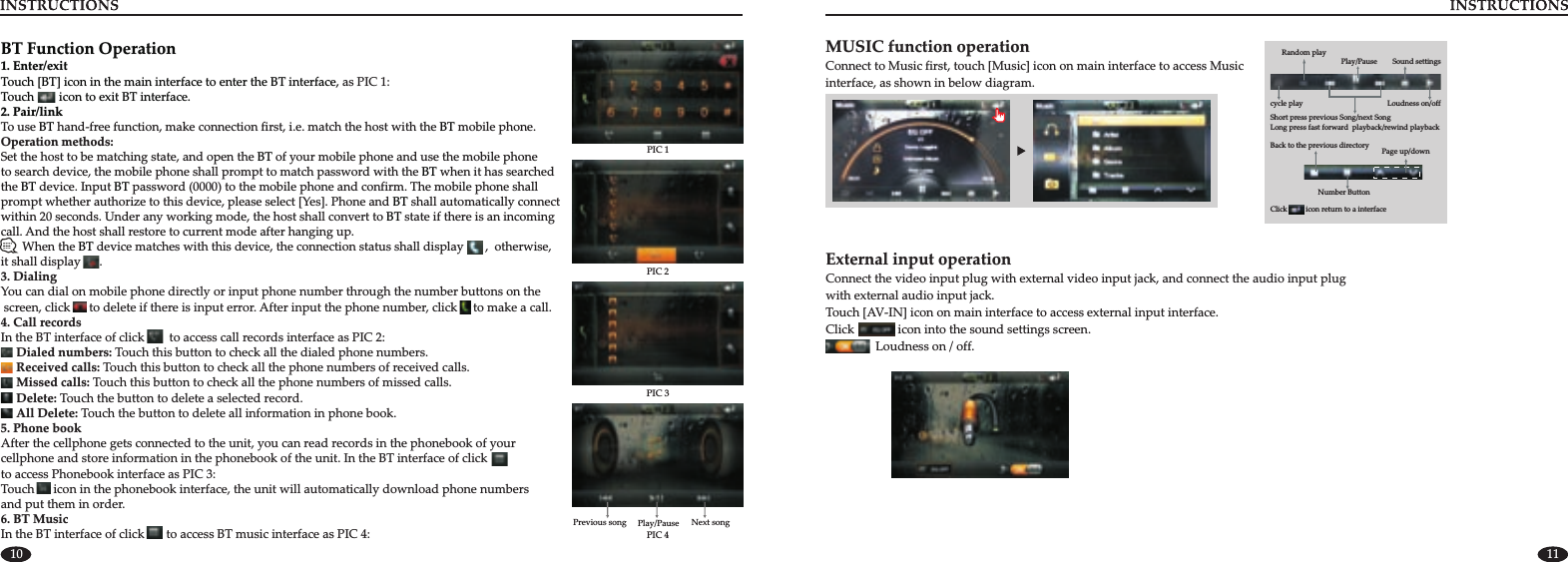 10 11PIC 2PIC 1PIC 3PIC 4Previous song Play/Pause Next songBT Function Operation1. Enter/exitTouch [BT] icon in the main interface to enter the BT interface, Touch        icon to exit BT interface.2. Pair/linkBT BTBTBTBT BTBTBTBTas PIC 1:                    To use   hand-free function, make connection first, i.e. match the host with the Set the host to be matching state, and open the   of your mobile phone and use the mobile phone to search device, the mobile phone shall prompt to match password with the   when it has searched the   device. Input   password (0000) to the mobile phone and confirm. The mobile phone shall prompt whether authorize to this device, please select [Yes]. Phone and   shall automatically connect within 20 seconds. Under any working mode, the host shall convert to   state if there is an incoming call. And the host shall restore to current mode after hanging up.        When the   device matches with this device, the connection status shall display       ,  otherwise, it shall display      . 3. DialingYou can dial on mobile phone directly or input phone number through the number buttons on the screen, click      to delete if there is input error. After input the phone number, click     to make a call. 4. Call recordsDialed numbers: Touch this button to check all the dialed phone numbers.Received calls: Touch this button to check all the phone numbers of received calls.Missed calls: Touch this button to check all the phone numbers of missed calls.Delete: Touch the button to delete a selected record.All Delete: Touch the button to delete all information in phone book. mobile phone.Operation methods:In the BT interface of click        to access call records interface as PIC 2:     5. Phone bookAfter the cellphone gets connected to the unit, you can read records in the phonebook of your cellphone and store information in the phonebook of the unit. In the BT interface of click          to access Phonebook interface as PIC 3: Touch      icon in the phonebook interface, the unit will automatically download phone numbers and put them in order.6. BT MusicIn the BT interface of click       to access BT music interface as PIC 4:MUSIC function operationinterface, as Connect to Music first, touch [Music] icon on main interface to access Music shown in below diagram.Click          icon return to a interfaceShort press  next SongLong press fast forward  playback/rewind playbackprevious Song/Sound settings Play/PauseLoudness on/offBack to the previous directory Page up/down               Number Button Random playcycle playExternal input operation Connect the video input plug with external video input jack, and connect the audio input plug with external audio input jack. Touch [AV-IN] icon on main interface to access external input interface.Click              icon into the sound settings screen.                Loudness on / off.