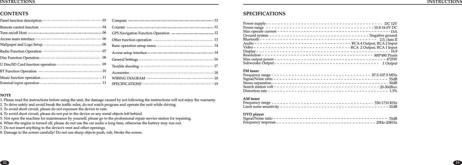 Panel function description 03Remote control function  04Turn on/off Host  06Access main interface  06Wallpaper and Logo Setup 06Radio Function Operation   07Disc Function Operation   08U Disc/SD Card function operation 09BT Function Operation  10Music function operation  11External input operation   11Compass   12Counter  12GPS Navigation Function Operation  12Other function operation  13Basic operation setup menu   14   Access setup interface   14General Settings  16Trouble shooting   17CONTENTSNOTE2. To drive safely and avoid break the traffic rules, do not watch program and operate the unit while driving.3. To avoid short circuit, please do not exposure the device to rain.4. To avoid short circuit, please do not put in the device or any metal objects left behind.5. Not open the machine for maintenance by yourself, please go to the professional repair service station for repairing.6. When the engine is turned off, please do not use the car audio a long time, otherwise the battery may run out.7. Do not insert anything to the device’s vent and other openings.8. Damage to the screen carefully! Do not use sharp objects push, rub, Stroke the screen. 1. Please read the instructions before using the unit, the damage caused by not following the instructions will not enjoy the warranty.18 Accesories18WIRING DIAGRAM02SPECIFICATIONSPower supplyPower rangeMax operate currentGround systemBluetoothAudioVideoDisplayResolutionMax output power   Subwoofer OutputFM tunerFrequency rangeSignal/Noise ratioStereo separationSearch station voltDistortion rateAM tunerFrequency rangeLimit noise sensitivityDVD playerSignal/Noise ratioFrequency responseDC 12V10.8-16.0V DC15ANegative ground2.0, class IIRCA 4 Output, RCA 2 InputRCA  2 Output, RCA 1 Input16:9800*480 Pixels4*25W  1 Output87.5-107.9 MHz55dB30dB20-30dBuv1.5%530-1710 KHz32dB70dB20Hz-20KHz1919SPECIFICATIONS