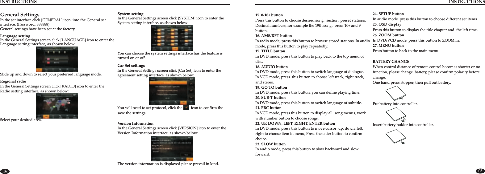 0516General SettingsIn the set interface click [GENERAL] icon, into the General set interface. (Password: 888888). General settings have been set at the factory.Regional radioIn the General Settings screen click [RADIO] icon to enter the Radio setting interface, as shown below:Select your desired area. System settingIn the General Settings screen click [SYSTEM] icon to enter the System setting interface, as shown below:You can choose the system settings interface has the feature is turned on or off.Slide up and down to select your preferred language mode.Language settingIn the General Settings screen click [LANGUAGE] icon to enter the Language setting interface, as shown below:Version InformationVersion Information interface, as shown below:In the General Settings screen click [VERSION] icon to enter the The version information is displayed please prevail in kind.Car Set settingsIn the General Settings screen click [Car Set] icon to enter the agreement setting interface, as shown below:You will need to set protocol, click the         icon to confirm the save the settings.15. 0-10+ buttonPress this button to choose desired song, section, preset stations.Decimal numbers, for example the 19th song, press 10+ and 9 button.16. AMS/RPT buttonIn radio mode, press this button to browse stored stations. In audio mode, press this button to play repeatedly.17. TITLE buttonIn DVD mode, press this button to play back to the top menu of disc.18. AUDIO buttonIn DVD mode, press this button to switch language of dialogue. In VCD mode, press this button to choose left track, right track,and stereo.19. GO TO buttonIn DVD mode, press this button, you can define playing time.20. SUB-T buttonIn DVD mode, press this button to switch language of subtitle.21. PBC buttonIn VCD mode, press this button to display all song menus, work with number button to choose songs.22. UP, DOWN, LEFT, RIGHT, ENTER buttonIn DVD mode, press this button to move cursor up, down, left, right to choose item in menu, Press the enter button to confirm choice.23. SLOW buttonIn audio mode, press this button to slow backward and slow forward.24. SETUP buttonIn audio mode, press this button to choose different set items.25. OSD display Press this button to display the title chapter and the left time.26. ZOOM buttonIn DVD/VCD mode, press this button to ZOOM in.27. MENU buttonPress button to back to the main menu.BATTERY CHANGE When control distance of remote control becomes shorter or no function, please change battery, please confirm polarity before change.One hand press stopper, then pull out battery.Put battery into controller.Insert battery holder into controller.