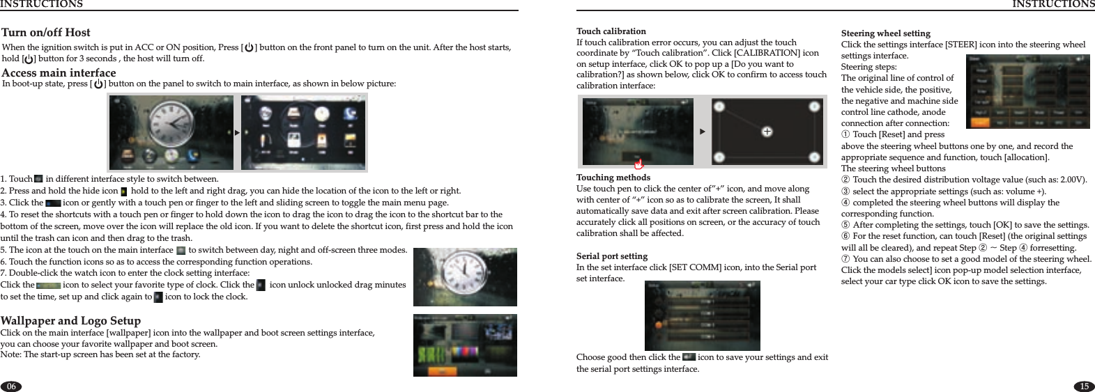 06 15Serial port settingIn the set interface click [SET COMM] icon, into the Serial port set interface. Choose good then click the        icon to save your settings and exit the serial port settings interface.Touch calibrationIf touch calibration error occurs, you can adjust the touch coordinate by “Touch calibration”. Click [CALIBRATION] icon on setup interface, click OK to pop up a [Do you want to calibration?] as shown below, click OK to confirm to access touch calibration interface:Touching methods Use touch pen to click the center of”+” icon, and move along with center of “+” icon so as to calibrate the screen, It shall automatically save data and exit after screen calibration. Please accurately click all positions on screen, or the accuracy of touch calibration shall be affected.      Steering wheel setting Click the settings interface [STEER] icon into the steering wheel settings interface. Steering steps:The original line of control of the vehicle side, the positive, the negative and machine side control line cathode, anode connection after connection:① Touch [Reset] and press above the steering wheel buttons one by one, and record the appropriate sequence and function, touch [allocation].  The steering wheel buttons ② Touch the desired distribution voltage value (such as: 2.00V).③ select the appropriate settings (such as: volume +).④ completed the steering wheel buttons will display the corresponding function.⑤ After completing the settings, touch [OK] to save the settings.⑥ For the reset function, can touch [Reset] (the original settings will all be cleared), and repeat Step ② ~ Step ④⑦ You can also choose to set a good model of the steering wheel. Click the models select] icon pop-up model selection interface, select your car type click OK icon to save the settings. forresetting.Turn on/off HostWhen the ignition switch is put in ACC or ON position, Press [     ] button on the front panel to turn on the unit. After the host starts, hold [    ] button for 3 seconds , the host will turn off.Access main interfaceIn boot-up state, press [     ] button on the panel to switch to main interface, as shown in below picture:1. 2. Touch      in different interface style to switch between. Press and hold the hide icon      hold to the left and right drag, you can hide the location of the icon to the left or right.3. Click the         icon or gently with a touch pen or finger to the left and sliding screen to toggle the main menu page.4. To reset the shortcuts with a touch pen or finger to hold down the icon to drag the icon to drag the icon to the shortcut bar to the bottom of the screen, move over the icon will replace the old icon. If you want to delete the shortcut icon, first press and hold the icon until the trash can icon and then drag to the trash.5. The icon at the touch on the main interface       to switch between day, night and off-screen three modes. 6. Touch the function icons so as to access the corresponding function operations.7. Double-click the watch icon to enter the clock setting interface:Click the             icon to select your favorite type of clock. Click the       icon unlock unlocked drag minutes to set the time, set up and click again to      icon to lock the clock.Wallpaper and Logo SetupClick on the main interface [wallpaper] icon into the wallpaper and boot screen settings interface, you can choose your favorite wallpaper and boot screen.Note: The start-up screen has been set at the factory.