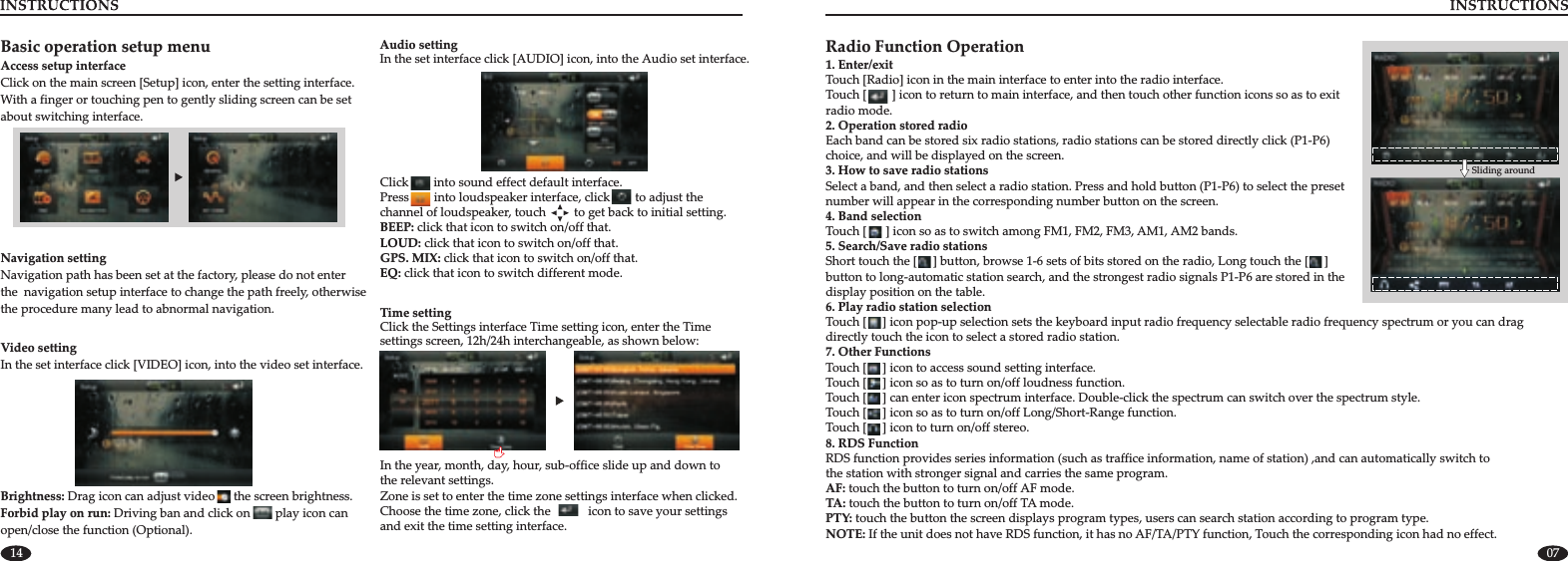 14 07Navigation settingNavigation path has been set at the factory, please do not enter the  navigation setup interface to change the path freely, otherwise the procedure many lead to abnormal navigation. Time settingClick the Settings interface Time setting icon, enter the Time settings screen,  as shown below:12h/24h interchangeable, In the year, month, day, hour, sub-office slide up and down to the relevant settings.Zone is set to enter the time zone settings interface when clicked.Choose the time zone, click the            icon to save your settings and exit the time setting interface.Audio settingIn the set interface click [AUDIO] icon, into the Audio set interface. Click        into sound effect default interface.Press        into loudspeaker interface, click        to adjust the channel of loudspeaker, touch         to get back to initial setting.BEEP: click that icon to switch on/off that.LOUD: click that icon to switch on/off that. GPS. MIX: click that icon to switch on/off that. EQ: click that icon to switch different mode.Basic operation setup menuClick on the main screen [Setup] icon, enter the setting interface.With a finger or touching pen to gently sliding screen can be set about switching interface.Access setup interfaceVideo settingIn the set interface click [VIDEO] icon, into the video set interface.  Brightness: Forbid play on run: Driving ban and click on play icon can open/close the function (Optional).Drag icon can adjust video      the screen brightness.        Radio Function Operation1. Enter/exitTouch [Radio] icon in the main interface to enter into the radio interface.2. Operation stored radioEach band can be stored six radio stations, radio stations can be stored directly click (P1-P6) choice, and will be displayed on the screen.3. How to save radio stationsSelect a band, and then select a radio station. Press and hold button (P1-P6) to select the preset number will appear in the corresponding number button on the screen. Touch [5. Search/Save radio stationsShort touch the [     ] button, browse 1-6 sets of bits stored on the radio, Long touch the [     ] button to long-automatic station search, and the strongest radio signals P1-P6 are stored in the display position on the table.6. Play radio station selectionTouch [     ] icon pop-up selection sets the keyboard input radio frequency selectable radio frequency spectrum or you can drag directly touch the icon to select a stored radio station.Touch [     ] can enter icon spectrum interface. Double-click the spectrum can switch over the spectrum style.Touch the corresponding icon had no effect  Touch [        ] icon to return to main interface, and then touch other function icons so as to exit radio mode.4. Band selection      ] icon so as to switch among FM1, FM2, FM3, AM1, AM2 bands.7. Other FunctionsTouch [     ] icon to access sound setting interface.                                    Touch [     ] icon so as to turn on/off loudness function.Touch [     ] icon so as to turn on/off Long/Short-Range function.          Touch [     ] icon to turn on/off stereo. 8. RDS Function RDS function provides series information (such as traffice information, name of station) ,and can automatically switch tothe station with stronger signal and carries the same program.AF: touch the button to turn on/off AF mode.                TA: touch the button to turn on/off TA mode. PTY: touch the button the screen displays program types, users can search station according to program type.NOTE: If the unit does not have RDS function, it has no AF/TA/PTY function,  . Sliding around