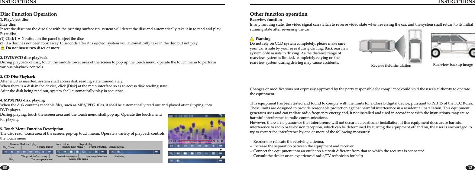 08 13Reverse field simulation  Rearview backup imageOther function Rearview functionIn any running state, the video signal can switch to reverse video state when reversing the car, and the system shall return to running state after reversing the car.       WarningDo not rely on CCD system completely, please make sure your car is safe by your eyes during driving. Back rearview system only assists in driving. As the distance range of rearview system is limited,  completely relying on the rearview system during driving may cause accidents.operationits initial 0 0 : 0 0 : 0 9 0 0 : 0 4 : 4 8Disc Function Operation1. Play/eject disc Play discInsert the disc into the disc slot with the printing surface up, system will detect the disc and automatically take it in to read and play.Eject disc(1) Click           button on the panel to eject the disc.(2) If a disc has not been took away 15 seconds after it is ejected, system will automatically take in the disc but not play.      Do not insert two discs or more.2. DVD/VCD disc playbackDuring playback of disc, touch the middle lower area of the screen to pop up the touch menu, operate the touch menu to performvarious playback controls.After a CD is inserted, system shall access disk reading state immediately.When there is a disk in the device, click [Disk] at the main interface so as to access disk reading state.After the disk being read out, system shall automatically play in sequence.4. MP3/JPEG disk playingWhen the disk contains readable files, such as MP3/JPEG  files, it shall be automatically read out and played after slipping  into DVD player.During playing, touch the screen area and the touch menu shall pop up. Operate the touch menu for playing.3. CD Disc Playback5. Touch Menu Function DescriptionThe disc read, touch area of the screen, pop-up touch menu. Operate a variety of playback controls the touch menu.Random playScanningForward/Backward playThe next page menuPlay/PauseStopThe previous/next songVolume button Number Button Repeat play Back to Root MenuAccess title menu Zoom in/outChannel conversion Language SelectionChanges or modifications not expressly approved by the party responsible for compliance could void the user&apos;s authority to operate the equipment.This equipment has been tested and found to comply with the limits for a Class B digital device, pursuant to Part 15 of the FCC Rules. These limits are designed to provide reasonable protection against harmful interference in a residential installation. This equipment generates uses and can radiate radio frequency energy and, if not installed and used in accordance with the instructions, may cause harmful interference to radio communications.However, there is no guarantee that interference will not occur in a particular installation. If this equipment does cause harmful interference to radio or television reception, which can be determined by turning the equipment off and on, the user is encouraged to try to correct the interference by one or more of the following measures:-- Reorient or relocate the receiving antenna.-- Increase the separation between the equipment and receiver.-- Connect the equipment into an outlet on a circuit different from that to which the receiver is connected.-- Consult the dealer or an experienced radio/TV technician for help