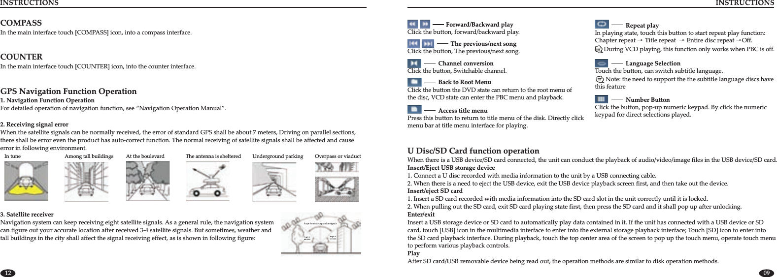 0912COMPASS In the main interface touch [COMPASS] icon, into a compass interface.COUNTERIn the main interface touch [COUNTER] icon, into the counter interface.3. Satellite receiverNavigation system can keep receiving eight satellite signals. As a general rule, the navigation system can figure out your accurate location after received 3-4 satellite signals. But sometimes, weather and tall buildings in the city shall affect the signal receiving effect, as is shown in following figure:GPS Navigation Function Operation 1. Navigation Function Operation For detailed operation of navigation function, see “Navigation Operation Manual”.In tune     Among tall buildings At the boulevard      The antenna is sheltered Underground parking     Overpass or viaduct2. Receiving signal error When the satellite signals can be normally received, the error of standard GPS shall be about 7 meters, Driving on parallel sections,there shall be error even the product has auto-correct function. The normal receiving of satellite signals shall be affected and causeerror in following environment.                          Forward/Backward playClick the button, forward/backward play.                            The previous/next songThe previous/next songClick the button,  .                    Channel conversionClick Switchable channel the button,  .                    Back to Root MenuClick the button the DVD state can return to the root menu of the disc, VCD state can enter the PBC menu and playback.                    Access title menu Press this button to return to title menu of the disk. Directly click menu bar at title menu interface for playing. During VCD playing, this function only works when PBC is off.                     Repeat play In playing state, touch this button to start repeat play function: Chapter repeat → Title repeat     Off.→Entire disc repeat →                    Language Selectioncan switch subtitle language.Touch the button,        Note: the need to support the the subtitle language discs have this feature                    Number ButtonClick the button, pop-up numeric keypad. By click the numeric keypad for direct selections played.U Disc/SD Card function operationWhen there is a USB device/SD card connected, the unit can conduct the playback of   Insert/Eject USB storage device1. Connect a U disc recorded with media information to the unit by a USB connecting cable. 2. When there is a need to eject the USB device, exit the USB device playback screen first, and then take out the device. Insert/eject SD card1. Insert a SD card recorded with media information into the SD card slot in the unit correctly until it is locked. 2. Enter/exitInsert a USB storage device or SD card to automatically play data contained in it. If the unit has connected with a USB device or SDcard, touch [USB] icon in the multimedia interface to enter into the external storage playback interface; Touch [SD] icon to enter intothe SD card playback interface. During playback, touch the top center area of the screen to pop up the touch menu, operate touch menuto perform various playback controls.    audio/video/image files in the USB device/SD card.When pulling out the SD card, exit SD card playing state first, then press the SD card and it shall pop up after unlocking.PlayAfter SD card/USB removable device being read out, the operation methods are similar to disk operation methods.
