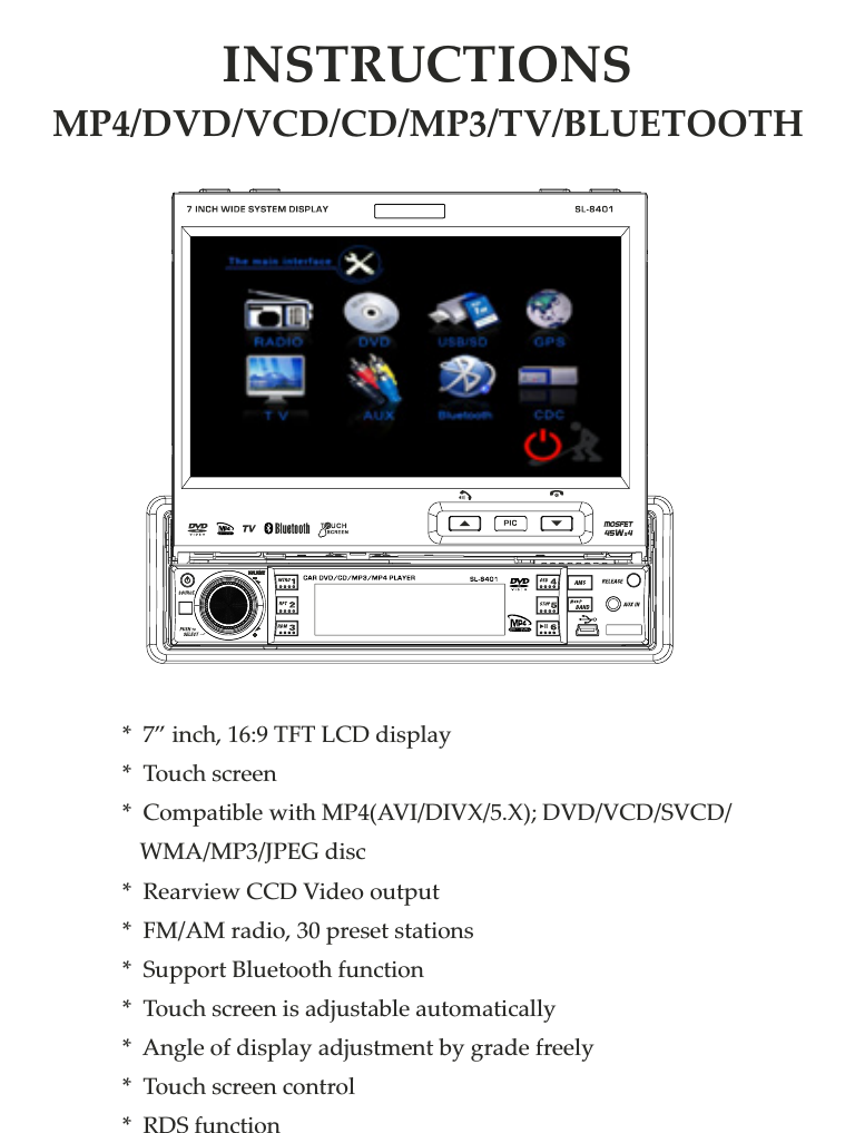 *  7” inch, 16:9 TFT LCD display*  Touch screen*  Compatible with MP4(AVI/DIVX/5.X); DVD/VCD/SVCD/    WMA/MP3/JPEG disc*  Rearview CCD Video output*  FM/AM radio, 30 preset stations*  Support Bluetooth function*  Touch screen is adjustable automatically*  Angle of display adjustment by grade freely*  Touch screen control*  RDS functionINSTRUCTIONSMP4/DVD/VCD/CD/MP3/TV/BLUETOOTH