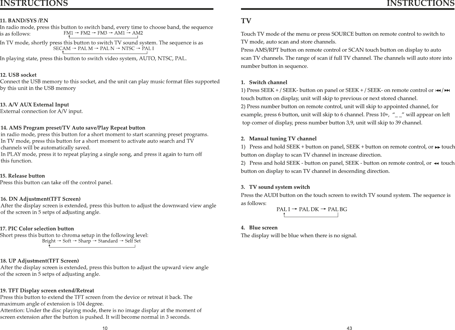 INSTRUCTIONS INSTRUCTIONSTV Touch TV mode of the menu or press SOURCE button on remote control to switch toTV mode, auto scan and store channels.Press AMS/RPT button on remote control or SCAN touch button on display to autoscan TV channels. The range of scan if full TV channel. The channels will auto store into number button in sequence.1.   Switch channel1) Press SEEK + / SEEK- button on panel or SEEK + / SEEK- on remote control or      /touch button on display, unit will skip to previous or next stored channel.2) Press number button on remote control, unit will skip to appointed channel, for example, press 6 button, unit will skip to 6 channel. Press 10+,  “_ _” will appear on left top corner of display, press number button 3,9, unit will skip to 39 channel.2.   Manual tuning TV channel1)   Press and hold SEEK + button on panel, SEEK + button on remote control, or      touch button on display to scan TV channel in increase direction.2)   Press and hold SEEK - button on panel, SEEK - button on remote control, or       touch button on display to scan TV channel in descending direction.3.   TV sound system switchPress the AUDI button on the touch screen to switch TV sound system. The sequence is as follows:4.   Blue screenThe display will be blue when there is no signal.PAL I PAL DK PAL BG→ →
