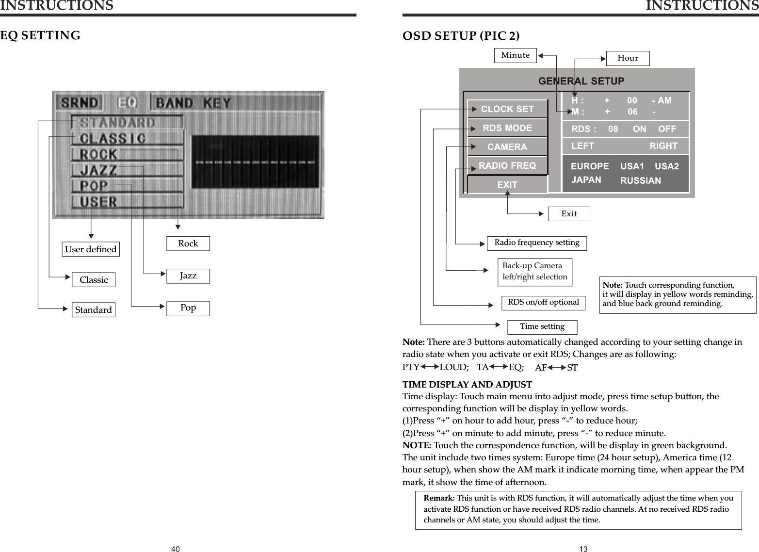 INSTRUCTIONS INSTRUCTIONSEQ SETTINGUser definedClassicStandardRockJazzPopTime display: Touch main menu into adjust mode, press time setup button, the corresponding function will be display in yellow words.(1)Press “+” on hour to add hour, press “-” to reduce hour;(2)Press “+” on minute to add minute, press “-” to reduce minute.NOTE: Touch the correspondence function, will be display in green background.The unit include two times system: Europe time (24 hour setup), America time (12 hour setup), when show the AM mark it indicate morning time, when appear the PM mark, it show the time of afternoon.OSD SETUP (PIC 2)ExitMinute HourRadio frequency settingRDS on/off optionalTime settingNote: Touch corresponding function, it will display in yellow words reminding, and blue back ground reminding.Remark: This unit is with RDS function, it will automatically adjust the time when you activate RDS function or have received RDS radio channels. At no received RDS radio channels or AM state, you should adjust the time.Note: There are 3 buttons automatically changed according to your setting change in radio state when you activate or exit RDS; Changes are as following:PTY         LOUD;   TA         EQ;     AF         STTIME DISPLAY AND ADJUSTBack-up Camera left/right selection