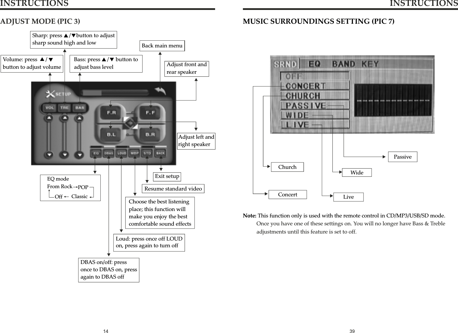 INSTRUCTIONS INSTRUCTIONSMUSIC SURROUNDINGS SETTING (PIC 7)ChurchConcertPassiveWideLiveNote: This function only is used with the remote control in CD/MP3/USB/SD mode.                    Once you have one of these settings on. You will no longer have Bass &amp; Treble adjustments until this feature is set to off. ADJUST MODE (PIC 3)Volume: press      /  button to adjust volumeSharp: press     /    button to adjust sharp sound high and lowBass: press     /     button to adjust bass levelBack main menuAdjust front and rear speakerAdjust left and right speakerEQ modeFrom Rock POPClassicOffDBAS on/off: press once to DBAS on, press again to DBAS off Loud: press once off LOUD on, press again to turn offChoose the best listening place; this function will make you enjoy the best comfortable sound effectsResume standard videoExit setup