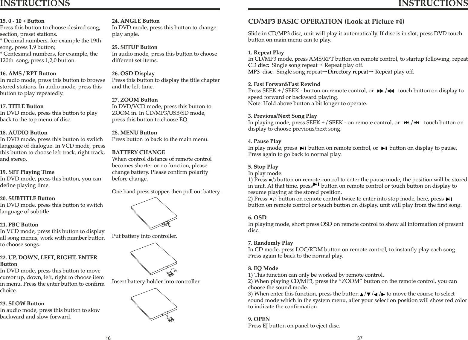 INSTRUCTIONS INSTRUCTIONSSlide in CD/MP3 disc, unit will play it automatically. If disc is in slot, press DVD touch button on main menu can to play.1. Repeat PlayIn CD/MP3 mode, press AMS/RPT button on remote control, to startup following, repeat2. Fast Forward/Fast RewindPress SEEK + / SEEK - button on remote control, or / touch button on display to speed forward or backward playing.Note: Hold above button a bit longer to operate.3. Previous/Next Song PlayIn playing mode, press SEEK + / SEEK - on remote control, or / touch button on display to choose previous/next song.4. Pause PlayIn play mode, press button on remote control, or button on display to pause. Press again to go back to normal play.5. Stop PlayIn play mode:1) Press      button on remote control to enter the pause mode, the position will be stored in unit. At that time, press      button on remote control or touch button on display to resume playing at the stored position.2) Press button on remote control twice to enter into stop mode, here, press button on remote control or touch button on display, unit will play from the first song.6. OSDIn playing mode, short press OSD on remote control to show all information of present dis .7. Randomly PlayIn CD mode, press LOC/RDM button on remote control, to instantly play each song. Press again to back to the normal play.8. EQ Mode1) This function can only be worked by remote control.2) When playing CD/MP3, press the “ZOOM” button on the remote control, you can choose the sound mode.3) When enter this function, press the button / / / to move the course to select sound mode which in the system menu, after your selection position will show red colorto indicate the confirmation.9. OPENPress EJ button on panel to eject disc.CD disc:MP3 disc: Directory repeatc    Single song repeat→ Repeat play off.   Single song repeat→ → Repeat play off.                                              CD/MP3 BASIC OPERATION (Look at Picture #4)15. 0 - 10 + ButtonPress this button to choose desired song, section, preset stations.* Decimal numbers, for example the 19thsong, press 1,9 button;* Centesimal numbers, for example, the120th  song, press 1,2,0 button.16. AMS / RPT ButtonIn radio mode, press this button to browse stored stations. In audio mode, press this button to play repeatedly.17. TITLE ButtonIn DVD mode, press this button to play back to the top menu of disc.18. AUDIO ButtonIn DVD mode, press this button to switch language of dialogue. In VCD mode, press this button to choose left track, right track, and stereo.19. SET Playing TimeIn DVD mode, press this button, you can define playing time.20. SUBTITLE ButtonIn DVD mode, press this button to switch language of subtitle.21. PBC ButtonIn VCD mode, press this button to display all song menus, work with number buttonto choose songs.22. UP, DOWN, LEFT, RIGHT, ENTERButtonIn DVD mode, press this button to move cursor up, down, left, right to choose item in menu. Press the enter button to confirm choice.23. SLOW ButtonIn audio mode, press this button to slow backward and slow forward.24. ANGLE ButtonIn DVD mode, press this button to change play angle.25. SETUP ButtonIn audio mode, press this button to choose different set items.26. OSD DisplayPress this button to display the title chapter and the left time.27. ZOOM ButtonIn DVD/VCD mode, press this button to ZOOM in. In CD/MP3/USB/SD mode, press this button to choose EQ.28. MENU ButtonPress button to back to the main menu.BATTERY CHANGEWhen control distance of remote controlbecomes shorter or no function, please change battery. Please confirm polarity before change.One hand press stopper, then pull out battery.Put battery into controller.Insert battery holder into controller.