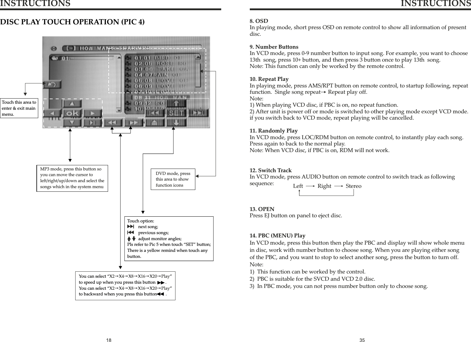 INSTRUCTIONS INSTRUCTIONS8. OSDIn playing mode, short press OSD on remote control to show all information of present disc.9. Number ButtonsIn VCD mode, press 0-9 number button to input song. For example, you want to choose13th  song, press 10+ button, and then press 3 button once to play 13th  song. Note: This function can only be worked by the remote control.10. Repeat PlayIn playing mode, press AMS/RPT button on remote control, to startup following, repeat function.  Single song repeat→ Repeat play off.Note:1) When playing VCD disc, if PBC is on, no repeat function.2) After unit is power off or mode is switched to other playing mode except VCD mode.if you switch back to VCD mode, repeat playing will be cancelled.11. Randomly PlayIn VCD mode, press LOC/RDM button on remote control, to instantly play each song. Press again to back to the normal play.Note: When VCD disc, if PBC is on, RDM will not work.12. Switch TrackIn VCD mode, press AUDIO button on remote control to switch track as followingsequence:13. OPENPress EJ button on panel to eject disc.Left      Right     StereoTouch this area to enter &amp; exit main menu.DISC PLAY TOUCH OPERATION (PIC 4)Touch option:      next song;      previous songs;      adjust monitor angles; Pls refer to Pic 5 when touch “SET” button; There is a yellow remind when touch any button.You can select “X →X→X→X→X→” to speed up when you press this button     .  You can select “X →X→X→X→X→”to backward when you press this button    . 2 4 8 16 20 Play2 4 8 16 20 PlayMP3 mode, press this button so you can move the cursor to left/right/up/down and select the songs which in the system menuDVD mode, pressthis area to show function icons14. PBC (MENU) PlayIn VCD mode, press this button then play the PBC and display will show whole menu in disc, work with number button to choose song. When you are playing either song of the PBC, and you want to stop to select another song, press the button to turn off.Note:1)  This function can be worked by the control.2)  PBC is suitable for the SVCD and VCD 2.0 disc.3)  In PBC mode, you can not press number button only to choose song.