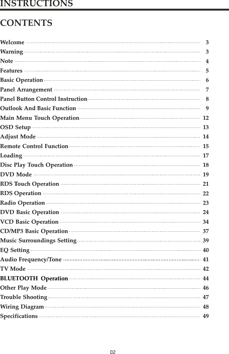 CONTENTSWelcomeWarningNoteFeaturesBasic OperationPanel ArrangementPanel Button Control InstructionOutlook And Basic FunctionMain Menu Touch OperationOSD SetupAdjust ModeRemote Control FunctionLoadingDisc Play Touch OperationDVD ModeRDS ouch OperationRDS OperationRadio OperationDVD Basic OperationVCD Basic OperationCD/MP3 Basic OperationMusic Surroundings SettingEQ SettingAudio Frequency/ToneTV ModeOther Play ModeTrouble ShootingWiring DiagramSpecifications T   BLUETOOTH  Operation3345678912131415171819212223243437394041424446474849INSTRUCTIONS
