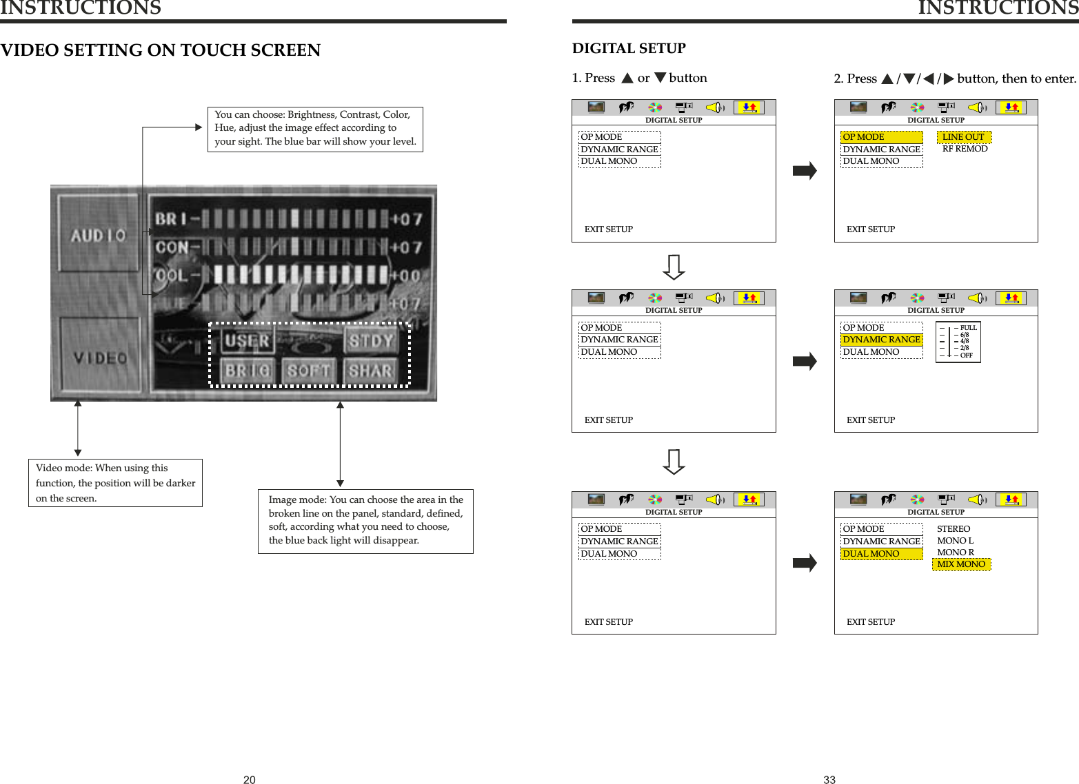 INSTRUCTIONS INSTRUCTIONSDIGITAL SETUP1. Press       or      button 2. Press      /     /     /     button, then to enter.LINE OUTRF REMODOP MODEDYNAMIC RANGEDUAL MONOEXIT SETUPOP MODEDYNAMIC RANGEDUAL MONOEXIT SETUPOP MODEDYNAMIC RANGEDUAL MONOEXIT SETUPOP MODEDYNAMIC RANGEDUAL MONOEXIT SETUPOP MODEDYNAMIC RANGEDUAL MONOEXIT SETUPOP MODEDYNAMIC RANGEDUAL MONOEXIT SETUPSTEREOMONO LMONO RMIX MONODIGITAL SETUPDIGITAL SETUPDIGITAL SETUPDIGITAL SETUPDIGITAL SETUPDIGITAL SETUPFULL6/84/82/8OFFVIDEO SETTING ON TOUCH SCREENImage mode: You can choose the area in thebroken line on the panel, standard, defined, soft, according what you need to choose,the blue back light will disappear.You can choose: Brightness, Contrast, Color, Hue, adjust the image effect according to your sight. The blue bar will show your level. Video mode: When using thisfunction, the position will be darker on the screen.