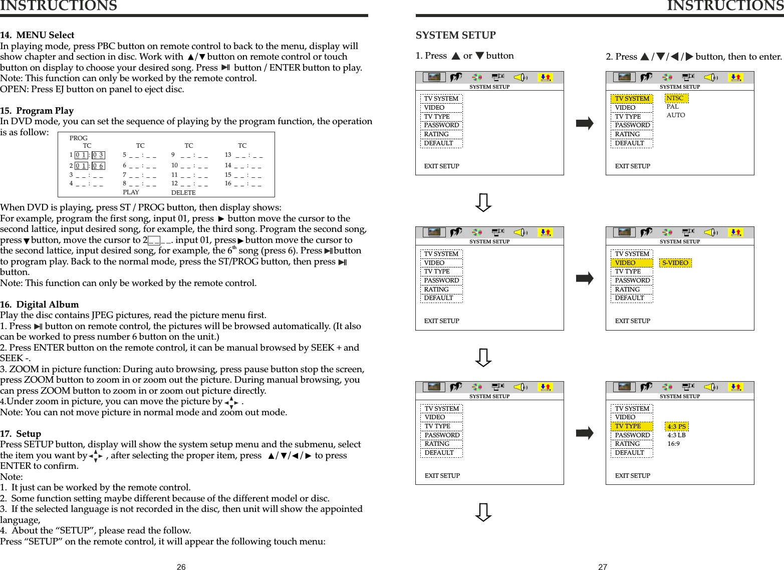 INSTRUCTIONS INSTRUCTIONSSYSTEM SETUPTV SYSTEMTV TYPEPASSWORDRATINGDEFAULTEXIT SETUPNTSCPALAUTOTV SYSTEMTV TYPEPASSWORDRATINGDEFAULTEXIT SETUPTV SYSTEMTV TYPEPASSWORDRATINGDEFAULTEXIT SETUPTV SYSTEMTV TYPEPASSWORDRATINGDEFAULTEXIT SETUP4:3 PS4:3 LB16:91. Press       or      button 2. Press      /     /     /     button, then to enter.SYSTEM SETUPSYSTEM SETUP SYSTEM SETUPSYSTEM SETUPVIDEO VIDEOTV SYSTEMTV TYPEPASSWORDRATINGDEFAULTEXIT SETUPTV SYSTEMTV TYPEPASSWORDRATINGDEFAULTEXIT SETUPSYSTEM SETUP SYSTEM SETUPVIDEO VIDEOVIDEOVIDEOS-VIDEO14. MENU SelectIn playing mode, press PBC button on remote control to back to the menu, display will show chapter and section in disc. Work with     /    button on remote control or touch button on display to choose your desired song. Press       button / ENTER button to play.Note: This function can only be worked by the remote control.OPEN: Press EJ button on panel to eject disc.15. Program PlayIn DVD mode, you can set the sequence of playing by the program function, the operation is as follow:When DVD is playing, press ST / PROG button, then display shows:For example, program the first song, input 01, press      button move the cursor to the second lattice, input desired song, for example, the third song. Program the second song, press    button, move the cursor to 2          . input 01, press    button move the cursor to ththe second lattice, input desired song, for example, the 6  song (press 6). Press     button to program play. Back to the normal mode, press the ST/PROG button, then press    button.Note: This function can only be worked by the remote control.16. Digital AlbumPlay the disc contains JPEG pictures, read the picture menu first.1. Press      button on remote control, the pictures will be browsed automatically. (It also can be worked to press number 6 button on the unit.)2. Press ENTER button on the remote control, it can be manual browsed by SEEK + and SEEK -.3. ZOOM in picture function: During auto browsing, press pause button stop the screen, press ZOOM button to zoom in or zoom out the picture. During manual browsing, you can press ZOOM button to zoom in or zoom out picture directly.4.Under zoom in picture, you can move the picture by        . Note: You can not move picture in normal mode and zoom out mode.17. SetupPress SETUP button, display will show the system setup menu and the submenu, select the item you want by        , after selecting the proper item, press      /    /    /     to press ENTER to confirm.Note:1. It just can be worked by the remote control.2. Some function setting maybe different because of the different model or disc.3. If the selected language is not recorded in the disc, then unit will show the appointed language,4. About the “SETUP”, please read the follow.Press “SETUP” on the remote control, it will appear the following touch menu:PROGTC101:03201:063__:__4__:__TC7__:__8__:__5__:__6__:__TC11__:__12__:__9__:__10__:__TC15__:__16__:__13__:__14__:__PLAY  DELETE